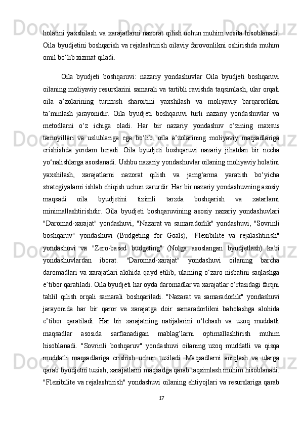 holatini yaxshilash va xarajatlarni nazorat qilish uchun muhim vosita hisoblanadi.
Oila byudjetini boshqarish va rejalashtirish oilaviy farovonlikni oshirishda muhim
omil bo‘lib xizmat qiladi.
  Oila   byudjeti   boshqaruvi:   nazariy   yondashuvlar   Oila   byudjeti   boshqaruvi
oilaning moliyaviy resurslarini samarali va tartibli ravishda taqsimlash, ular orqali
oila   a’zolarining   turmush   sharoitini   yaxshilash   va   moliyaviy   barqarorlikni
ta’minlash   jarayonidir.   Oila   byudjeti   boshqaruvi   turli   nazariy   yondashuvlar   va
metodlarni   o‘z   ichiga   oladi.   Har   bir   nazariy   yondashuv   o‘zining   maxsus
tamoyillari   va   uslublariga   ega   bo‘lib,   oila   a’zolarining   moliyaviy   maqsadlariga
erishishda   yordam   beradi.   Oila   byudjeti   boshqaruvi   nazariy   jihatdan   bir   necha
yo‘nalishlarga asoslanadi. Ushbu nazariy yondashuvlar oilaning moliyaviy holatini
yaxshilash,   xarajatlarni   nazorat   qilish   va   jamg‘arma   yaratish   bo‘yicha
strategiyalarni ishlab chiqish uchun zarurdir. Har bir nazariy yondashuvning asosiy
maqsadi   oila   byudjetini   tizimli   tarzda   boshqarish   va   xatarlarni
minimallashtirishdir.   Oila   byudjeti   boshqaruvining   asosiy   nazariy   yondashuvlari
"Daromad-xarajat"   yondashuvi,   "Nazarat   va   samaradorlik"   yondashuvi,   "Sovrinli
boshqaruv"   yondashuvi   (Budgeting   for   Goals),   "Flexibilite   va   rejalashtirish"
yondashuvi   va   "Zero-based   budgeting"   (Nolga   asoslangan   byudjetlash)   kabi
yondashuvlardan   iborat.   "Daromad-xarajat"   yondashuvi   oilaning   barcha
daromadlari  va xarajatlari  alohida qayd etilib, ularning o‘zaro nisbatini  saqlashga
e’tibor qaratiladi. Oila byudjeti har oyda daromadlar va xarajatlar o‘rtasidagi farqni
tahlil   qilish   orqali   samarali   boshqariladi.   "Nazarat   va   samaradorlik"   yondashuvi
jarayonida   har   bir   qaror   va   xarajatga   doir   samaradorlikni   baholashga   alohida
e’tibor   qaratiladi.   Har   bir   xarajatning   natijalarini   o‘lchash   va   uzoq   muddatli
maqsadlar   asosida   sarflanadigan   mablag‘larni   optimallashtirish   muhim
hisoblanadi.   "Sovrinli   boshqaruv"   yondashuvi   oilaning   uzoq   muddatli   va   qisqa
muddatli   maqsadlariga   erishish   uchun   tuziladi.   Maqsadlarni   aniqlash   va   ularga
qarab byudjetni tuzish, xarajatlarni maqsadga qarab taqsimlash muhim hisoblanadi.
"Flexibilite va rejalashtirish" yondashuvi oilaning ehtiyojlari va resurslariga qarab
17 