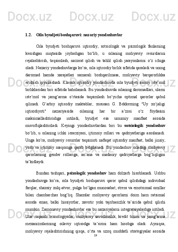 1.2. Oila byudjeti boshqaruvi: nazariy yondashuvlar
  Oila   byudjeti   boshqaruvi   iqtisodiy,   sotsiologik   va   psixologik   fanlarning
kesishgan   nuqtasida   joylashgan   bo‘lib,   u   oilaning   moliyaviy   resurslarini
rejalashtirish,   taqsimlash,   nazorat   qilish   va   tahlil   qilish   jarayonlarini   o‘z   ichiga
oladi. Nazariy yondashuvlarga ko‘ra, oila iqtisodiy birlik sifatida qaraladi va uning
daromad   hamda   xarajatlari   samarali   boshqarilmasa,   moliyaviy   barqarorlikka
erishish   qiyinlashadi.  Klassik  iqtisodiy  yondashuvda  oila  byudjeti  asosiy   iste’mol
birliklaridan biri sifatida baholanadi. Bu yondashuvda oilaning daromadlari, ularni
iste’mol   va   jamg‘arma   o‘rtasida   taqsimlash   bo‘yicha   optimal   qarorlar   qabul
qilinadi.   G‘arbiy   iqtisodiy   maktablar,   xususan   G.   Bekkerning   "Uy   xo‘jaligi
iqtisodiyoti"   nazariyasida   oilaning   har   bir   a’zosi   o‘z   foydasini
maksimallashtirishga   intiladi,   byudjet   esa   umumiy   manfaat   asosida
muvofiqlashtiriladi.   Keyingi   yondashuvlardan   biri   bu   sotsiologik   yondashuv
bo‘lib,   u   oilaning   ichki   ierarxiyasi,   ijtimoiy   rollari   va   qadriyatlariga   asoslanadi.
Unga   ko‘ra,   moliyaviy   resurslar   taqsimoti   nafaqat   iqtisodiy   manfaat,   balki   jinsiy,
yosh   va   ijtimoiy   maqomga   qarab   belgilanadi.   Bu   yondashuv   oiladagi   moliyaviy
qarorlarning   gender   rollariga,   an’ana   va   madaniy   qadriyatlarga   bog‘liqligini
ta’kidlaydi.
  Bundan   tashqari,   psixologik   yondashuv   ham   dolzarb   hisoblanadi.   Ushbu
yondashuvga   ko‘ra,   oila   byudjeti   boshqaruvi   qaror   qabul   qilishdagi   individual
farqlar, shaxsiy xulq-atvor, pulga bo‘lgan munosabat, stress va emotsional omillar
bilan   chambarchas   bog‘liq.   Shaxslar   moliyaviy   qarorlarni   doim   ham   ratsional
asosda   emas,   balki   hissiyotlar,   xavotir   yoki   tajribasizlik   ta’sirida   qabul   qilishi
mumkin. Zamonaviy yondashuvlar esa bu nazariyalarni integratsiyalashga intiladi.
Ular   raqamli   texnologiyalar,   moliyaviy   savodxonlik,   kredit   tizimi   va   jamg‘arma
mexanizmlarining   oilaviy   iqtisodga   ta’sirini   ham   hisobga   oladi.   Ayniqsa,
moliyaviy   rejalashtirishning   qisqa,   o‘rta   va   uzoq   muddatli   strategiyalar   asosida
19 