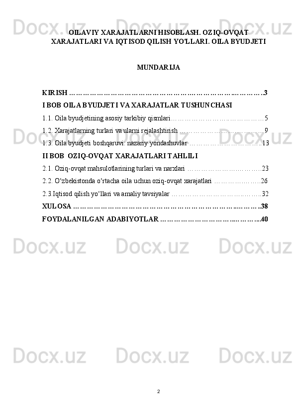 OILAVIY XARAJATLARNI HISOBLASH. OZIQ-OVQAT
XARAJATLARI VA IQTISOD QILISH YO'LLARI. OILA BYUDJETI
MUNDARIJA
KIRISH …………………………………………….……………….…………..3
I BOB OILA BYUDJETI VA XARAJATLAR TUSHUNCHASI
1.1. Oila byudjetining asosiy tarkibiy qismlari……………………..……………5
1.2. Xarajatlarning turlari va ularni rejalashtirish …………………….…………9
1.3. Oila byudjeti boshqaruvi: nazariy yondashuvlar …………………………..13
II BOB  OZIQ-OVQAT XARAJATLARI TAHLILI
2.1. Oziq-ovqat mahsulotlarining turlari va narxlari ………………….………..23
2.2. O‘zbekistonda o‘rtacha oila uchun oziq-ovqat xarajatlari ………….……..26
2.3.Iqtisod qilish yo‘llari va amaliy tavsiyalar …………………………..……..32
XULOSA ……………………………………………………………..………..38
FOYDALANILGAN ADABIYOTLAR …………………………..………....40
2 