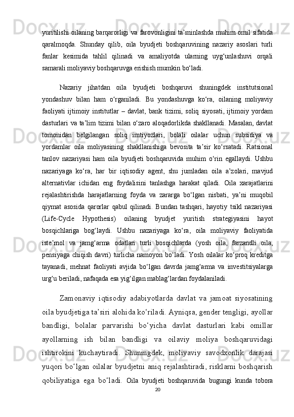 yuritilishi oilaning barqarorligi va farovonligini ta’minlashda muhim omil sifatida
qaralmoqda.   Shunday   qilib,   oila   byudjeti   boshqaruvining   nazariy   asoslari   turli
fanlar   kesimida   tahlil   qilinadi   va   amaliyotda   ularning   uyg‘unlashuvi   orqali
samarali moliyaviy boshqaruvga erishish mumkin bo‘ladi.
  Nazariy   jihatdan   oila   byudjeti   boshqaruvi   shuningdek   institutsional
yondashuv   bilan   ham   o‘rganiladi.   Bu   yondashuvga   ko‘ra,   oilaning   moliyaviy
faoliyati   ijtimoiy   institutlar   –   davlat,   bank   tizimi,   soliq   siyosati,   ijtimoiy   yordam
dasturlari va ta’lim tizimi bilan o‘zaro aloqadorlikda shakllanadi. Masalan, davlat
tomonidan   belgilangan   soliq   imtiyozlari,   bolali   oilalar   uchun   subsidiya   va
yordamlar   oila   moliyasining   shakllanishiga   bevosita   ta’sir   ko‘rsatadi.   Ratsional
tanlov   nazariyasi   ham   oila   byudjeti   boshqaruvida   muhim   o‘rin   egallaydi.   Ushbu
nazariyaga   ko‘ra,   har   bir   iqtisodiy   agent,   shu   jumladan   oila   a’zolari,   mavjud
alternativlar   ichidan   eng   foydalisini   tanlashga   harakat   qiladi.   Oila   xarajatlarini
rejalashtirishda   harajatlarning   foyda   va   zararga   bo‘lgan   nisbati,   ya’ni   muqobil
qiymat   asosida   qarorlar   qabul   qilinadi.   Bundan   tashqari,   hayotiy   tsikl   nazariyasi
(Life-Cycle   Hypothesis)   oilaning   byudjet   yuritish   strategiyasini   hayot
bosqichlariga   bog‘laydi.   Ushbu   nazariyaga   ko‘ra,   oila   moliyaviy   faoliyatida
iste’mol   va   jamg‘arma   odatlari   turli   bosqichlarda   (yosh   oila,   farzandli   oila,
pensiyaga  chiqish davri)  turlicha namoyon bo‘ladi. Yosh oilalar  ko‘proq kreditga
tayanadi,   mehnat   faoliyati   avjida   bo‘lgan   davrda   jamg‘arma   va   investitsiyalarga
urg‘u beriladi, nafaqada esa yig‘ilgan mablag‘lardan foydalaniladi.
  Zamonaviy   iqtisodiy   adabiyotlarda   davlat   va   jamoat   siyosatining
oila byudjetiga ta’siri alohida ko‘riladi. Ayniqsa, gender tengligi, ayollar
bandligi,   bolalar   parvarishi   bo‘yicha   davlat   dasturlari   kabi   omillar
ayollarning   ish   bilan   bandligi   va   oilaviy   moliya   boshqaruvidagi
ishtirokini   kuchaytiradi.   Shuningdek,   moliyaviy   savodxonlik   darajasi
yuqori bo‘lgan oilalar  byudjetni aniq rejalashtiradi,  risklarni boshqarish
qobiliyatiga   ega   bo‘ladi.   Oila   byudjeti   boshqaruvida   bugungi   kunda   tobora
20 