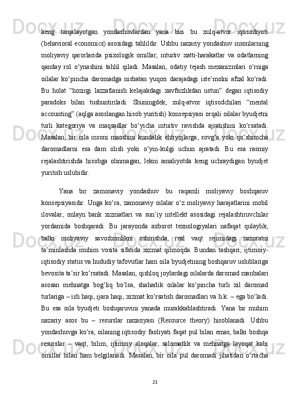 keng   tarqalayotgan   yondashuvlardan   yana   biri   bu   xulq-atvor   iqtisodiyoti
(behavioral economics) asosidagi tahlildir. Ushbu nazariy yondashuv insonlarning
moliyaviy   qarorlarida   psixologik   omillar,   intuitiv   xatti-harakatlar   va   odatlarning
qanday   rol   o‘ynashini   tahlil   qiladi.   Masalan,   odatiy   tejash   mexanizmlari   o‘rniga
oilalar   ko‘pincha   daromadga   nisbatan   yuqori   darajadagi   iste’molni   afzal   ko‘radi.
Bu   holat   “hozirgi   lazzatlanish   kelajakdagi   xavfsizlikdan   ustun”   degan   iqtisodiy
paradoks   bilan   tushuntiriladi.   Shuningdek,   xulq-atvor   iqtisodchilari   “mental
accounting” (aqlga asoslangan hisob yuritish) konsepsiyasi orqali oilalar byudjetni
turli   kategoriya   va   maqsadlar   bo‘yicha   intuitiv   ravishda   ajratishini   ko‘rsatadi.
Masalan,   bir   oila   insoni   maoshini   kundalik   ehtiyojlarga,   sovg‘a   yoki   qo‘shimcha
daromadlarni   esa   dam   olish   yoki   o‘yin-kulgi   uchun   ajratadi.   Bu   esa   rasmiy
rejalashtirishda   hisobga   olinmagan,   lekin   amaliyotda   keng   uchraydigan   byudjet
yuritish uslubidir.
  Yana   bir   zamonaviy   yondashuv   bu   raqamli   moliyaviy   boshqaruv
konsepsiyasidir.   Unga   ko‘ra,   zamonaviy   oilalar   o‘z   moliyaviy   harajatlarini   mobil
ilovalar,   onlayn   bank   xizmatlari   va   sun’iy   intellekt   asosidagi   rejalashtiruvchilar
yordamida   boshqaradi.   Bu   jarayonda   axborot   texnologiyalari   nafaqat   qulaylik,
balki   moliyaviy   savodxonlikni   oshirishda,   real   vaqt   rejimidagi   nazoratni
ta’minlashda   muhim   vosita   sifatida   xizmat   qilmoqda.   Bundan   tashqari,   ijtimoiy-
iqtisodiy status va hududiy tafovutlar ham oila byudjetining boshqaruv uslublariga
bevosita ta’sir ko‘rsatadi. Masalan, qishloq joylardagi oilalarda daromad manbalari
asosan   mehnatga   bog‘liq   bo‘lsa,   shaharlik   oilalar   ko‘pincha   turli   xil   daromad
turlariga – ish haqi, ijara haqi, xizmat ko‘rsatish daromadlari va h.k. – ega bo‘ladi.
Bu   esa   oila   byudjeti   boshqaruvini   yanada   murakkablashtiradi.   Yana   bir   muhim
nazariy   asos   bu   –   resurslar   nazariyasi   (Resource   theory)   hisoblanadi.   Ushbu
yondashuvga ko‘ra, oilaning iqtisodiy faoliyati faqat pul bilan emas, balki boshqa
resurslar   –   vaqt,   bilim,   ijtimoiy   aloqalar,   salomatlik   va   mehnatga   layoqat   kabi
omillar   bilan   ham   belgilanadi.   Masalan,   bir   oila   pul   daromadi   jihatidan   o‘rtacha
21 