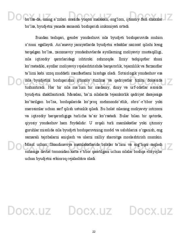 bo‘lsa-da,   uning   a’zolari   orasida   yuqori   malakali,   sog‘lom,   ijtimoiy   faol   shaxslar
bo‘lsa, byudjetni yanada samarali boshqarish imkoniyati ortadi.
  Bundan   tashqari,   gender   yondashuvi   oila   byudjeti   boshqaruvida   muhim
o‘rinni   egallaydi.   An’anaviy   jamiyatlarda   byudjetni   erkaklar   nazorat   qilishi   keng
tarqalgan   bo‘lsa,   zamonaviy   yondashuvlarda   ayollarning   moliyaviy   mustaqilligi,
oila   iqtisodiy   qarorlaridagi   ishtiroki   oshmoqda.   Ilmiy   tadqiqotlar   shuni
ko‘rsatadiki, ayollar moliyaviy rejalashtirishda barqarorlik, tejamlilik va farzandlar
ta’limi kabi uzoq muddatli manfaatlarni hisobga oladi. Sotsiologik yondashuv esa
oila   byudjetini   boshqarishni   ijtimoiy   tuzilma   va   qadriyatlar   tizimi   doirasida
tushuntiradi.   Har   bir   oila   ma’lum   bir   madaniy,   diniy   va   urf-odatlar   asosida
byudjetni   shakllantiradi.   Masalan,   ba’zi   oilalarda   tejamkorlik   qadriyat   darajasiga
ko‘tarilgan   bo‘lsa,   boshqalarida   ko‘proq   mehmondo‘stlik,   obro‘-e’tibor   yoki
marosimlar uchun sarf qilish ustunlik qiladi. Bu holat oilaning moliyaviy intizomi
va   iqtisodiy   barqarorligiga   turlicha   ta’sir   ko‘rsatadi.   Bular   bilan   bir   qatorda,
qiyosiy   yondashuv   ham   foydalidir.   U   orqali   turli   mamlakatlar   yoki   ijtimoiy
guruhlar misolida oila byudjeti boshqaruvining model va uslublarini o‘rganish, eng
samarali   tajribalarni   aniqlash   va   ularni   milliy   sharoitga   moslashtirish   mumkin.
Misol   uchun,   Skandinaviya   mamlakatlarida   bolalar   ta’limi   va   sog‘liqni   saqlash
sohasiga davlat tomonidan katta e’tibor qaratilgani uchun oilalar boshqa ehtiyojlar
uchun byudjetni erkinroq rejalashtira oladi.
22 