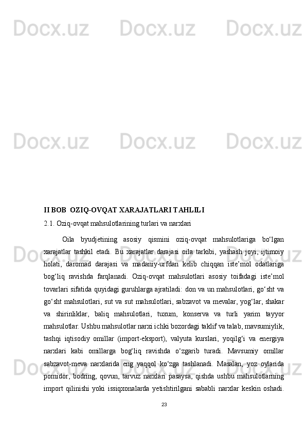 II BOB  OZIQ-OVQAT XARAJATLARI TAHLILI
2.1. Oziq-ovqat mahsulotlarining turlari va narxlari
  Oila   byudjetining   asosiy   qismini   oziq-ovqat   mahsulotlariga   bo‘lgan
xarajatlar   tashkil   etadi.   Bu   xarajatlar   darajasi   oila   tarkibi,   yashash   joyi,   ijtimoiy
holati,   daromad   darajasi   va   madaniy-urfdan   kelib   chiqqan   iste’mol   odatlariga
bog‘liq   ravishda   farqlanadi.   Oziq-ovqat   mahsulotlari   asosiy   toifadagi   iste’mol
tovarlari sifatida quyidagi guruhlarga ajratiladi: don va un mahsulotlari, go‘sht va
go‘sht  mahsulotlari, sut  va sut  mahsulotlari, sabzavot  va mevalar, yog‘lar, shakar
va   shirinliklar,   baliq   mahsulotlari,   tuxum,   konserva   va   turli   yarim   tayyor
mahsulotlar. Ushbu mahsulotlar narxi ichki bozordagi taklif va talab, mavsumiylik,
tashqi   iqtisodiy   omillar   (import-eksport),   valyuta   kurslari,   yoqilg‘i   va   energiya
narxlari   kabi   omillarga   bog‘liq   ravishda   o‘zgarib   turadi.   Mavsumiy   omillar
sabzavot-meva   narxlarida   eng   yaqqol   ko‘zga   tashlanadi.   Masalan,   yoz   oylarida
pomidor,   bodring,   qovun,   tarvuz   narxlari   pasaysa,   qishda   ushbu   mahsulotlarning
import   qilinishi   yoki   issiqxonalarda   yetishtirilgani   sababli   narxlar   keskin   oshadi.
23 