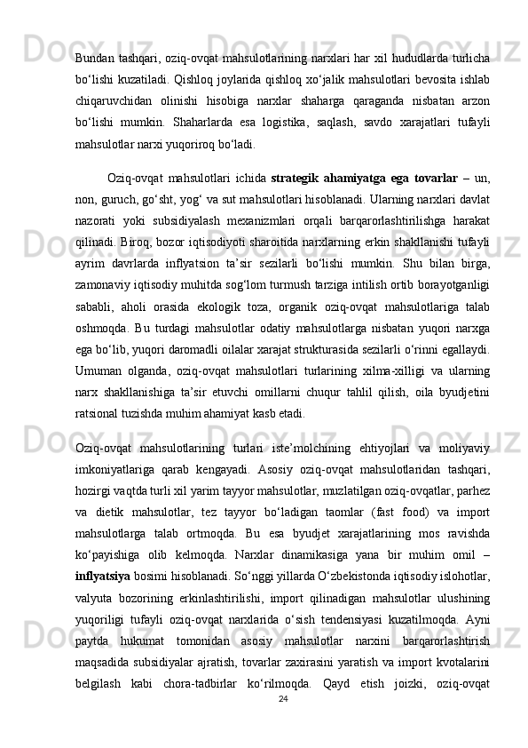 Bundan  tashqari,  oziq-ovqat   mahsulotlarining narxlari  har  xil   hududlarda  turlicha
bo‘lishi kuzatiladi. Qishloq joylarida qishloq xo‘jalik mahsulotlari bevosita ishlab
chiqaruvchidan   olinishi   hisobiga   narxlar   shaharga   qaraganda   nisbatan   arzon
bo‘lishi   mumkin.   Shaharlarda   esa   logistika,   saqlash,   savdo   xarajatlari   tufayli
mahsulotlar narxi yuqoriroq bo‘ladi.
  Oziq-ovqat   mahsulotlari   ichida   strategik   ahamiyatga   ega   tovarlar   –   un,
non, guruch, go‘sht, yog‘ va sut mahsulotlari hisoblanadi. Ularning narxlari davlat
nazorati   yoki   subsidiyalash   mexanizmlari   orqali   barqarorlashtirilishga   harakat
qilinadi. Biroq, bozor  iqtisodiyoti  sharoitida narxlarning erkin shakllanishi  tufayli
ayrim   davrlarda   inflyatsion   ta’sir   sezilarli   bo‘lishi   mumkin.   Shu   bilan   birga,
zamonaviy iqtisodiy muhitda sog‘lom turmush tarziga intilish ortib borayotganligi
sababli,   aholi   orasida   ekologik   toza,   organik   oziq-ovqat   mahsulotlariga   talab
oshmoqda.   Bu   turdagi   mahsulotlar   odatiy   mahsulotlarga   nisbatan   yuqori   narxga
ega bo‘lib, yuqori daromadli oilalar xarajat strukturasida sezilarli o‘rinni egallaydi.
Umuman   olganda,   oziq-ovqat   mahsulotlari   turlarining   xilma-xilligi   va   ularning
narx   shakllanishiga   ta’sir   etuvchi   omillarni   chuqur   tahlil   qilish,   oila   byudjetini
ratsional tuzishda muhim ahamiyat kasb etadi.
Oziq-ovqat   mahsulotlarining   turlari   iste’molchining   ehtiyojlari   va   moliyaviy
imkoniyatlariga   qarab   kengayadi.   Asosiy   oziq-ovqat   mahsulotlaridan   tashqari,
hozirgi vaqtda turli xil yarim tayyor mahsulotlar, muzlatilgan oziq-ovqatlar, parhez
va   dietik   mahsulotlar,   tez   tayyor   bo‘ladigan   taomlar   (fast   food)   va   import
mahsulotlarga   talab   ortmoqda.   Bu   esa   byudjet   xarajatlarining   mos   ravishda
ko‘payishiga   olib   kelmoqda.   Narxlar   dinamikasiga   yana   bir   muhim   omil   –
inflyatsiya  bosimi hisoblanadi. So‘nggi yillarda O‘zbekistonda iqtisodiy islohotlar,
valyuta   bozorining   erkinlashtirilishi,   import   qilinadigan   mahsulotlar   ulushining
yuqoriligi   tufayli   oziq-ovqat   narxlarida   o‘sish   tendensiyasi   kuzatilmoqda.   Ayni
paytda   hukumat   tomonidan   asosiy   mahsulotlar   narxini   barqarorlashtirish
maqsadida   subsidiyalar   ajratish,   tovarlar   zaxirasini   yaratish   va   import   kvotalarini
belgilash   kabi   chora-tadbirlar   ko‘rilmoqda.   Qayd   etish   joizki,   oziq-ovqat
24 