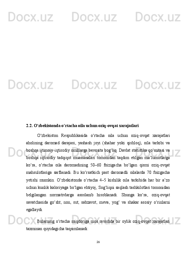 2.2. O‘zbekistonda o‘rtacha oila uchun oziq-ovqat xarajatlari
  O‘zbekiston   Respublikasida   o‘rtacha   oila   uchun   oziq-ovqat   xarajatlari
aholining   daromad   darajasi,   yashash   joyi   (shahar   yoki   qishloq),   oila   tarkibi   va
boshqa ijtimoiy-iqtisodiy omillarga bevosita bog‘liq. Davlat statistika qo‘mitasi va
boshqa   iqtisodiy   tadqiqot   muassasalari   tomonidan   taqdim   etilgan   ma’lumotlarga
ko‘ra,   o‘rtacha   oila   daromadining   50–60   foizigacha   bo‘lgan   qismi   oziq-ovqat
mahsulotlariga   sarflanadi.   Bu   ko‘rsatkich   past   daromadli   oilalarda   70   foizgacha
yetishi   mumkin.   O‘zbekistonda   o‘rtacha   4–5   kishilik   oila   tarkibida   har   bir   a’zo
uchun kunlik kaloriyaga bo‘lgan ehtiyoj, Sog‘liqni saqlash tashkilotlari tomonidan
belgilangan   normativlarga   asoslanib   hisoblanadi.   Shunga   ko‘ra,   oziq-ovqat
savatchasida   go‘sht,   non,   sut,   sabzavot,   meva,   yog‘   va   shakar   asosiy   o‘rinlarni
egallaydi. 
  Bularning   o‘rtacha   miqdoriga   mos   ravishda   bir   oylik   oziq-ovqat   xarajatlari
taxminan quyidagicha taqsimlanadi:
26 