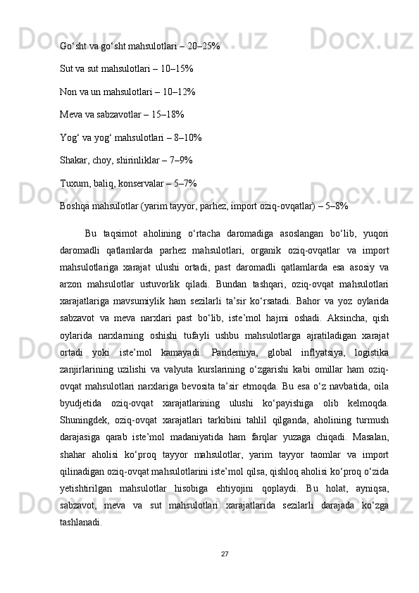 Go‘sht va go‘sht mahsulotlari – 20–25%
Sut va sut mahsulotlari – 10–15%
Non va un mahsulotlari – 10–12%
Meva va sabzavotlar – 15–18%
Yog‘ va yog‘ mahsulotlari – 8–10%
Shakar, choy, shirinliklar – 7–9%
Tuxum, baliq, konservalar – 5–7%
Boshqa mahsulotlar (yarim tayyor, parhez, import oziq-ovqatlar) – 5–8%
  Bu   taqsimot   aholining   o‘rtacha   daromadiga   asoslangan   bo‘lib,   yuqori
daromadli   qatlamlarda   parhez   mahsulotlari,   organik   oziq-ovqatlar   va   import
mahsulotlariga   xarajat   ulushi   ortadi,   past   daromadli   qatlamlarda   esa   asosiy   va
arzon   mahsulotlar   ustuvorlik   qiladi.   Bundan   tashqari,   oziq-ovqat   mahsulotlari
xarajatlariga   mavsumiylik   ham   sezilarli   ta’sir   ko‘rsatadi.   Bahor   va   yoz   oylarida
sabzavot   va   meva   narxlari   past   bo‘lib,   iste’mol   hajmi   oshadi.   Aksincha,   qish
oylarida   narxlarning   oshishi   tufayli   ushbu   mahsulotlarga   ajratiladigan   xarajat
ortadi   yoki   iste’mol   kamayadi.   Pandemiya,   global   inflyatsiya,   logistika
zanjirlarining   uzilishi   va   valyuta   kurslarining   o‘zgarishi   kabi   omillar   ham   oziq-
ovqat   mahsulotlari   narxlariga   bevosita   ta’sir   etmoqda.   Bu   esa   o‘z   navbatida,   oila
byudjetida   oziq-ovqat   xarajatlarining   ulushi   ko‘payishiga   olib   kelmoqda.
Shuningdek,   oziq-ovqat   xarajatlari   tarkibini   tahlil   qilganda,   aholining   turmush
darajasiga   qarab   iste’mol   madaniyatida   ham   farqlar   yuzaga   chiqadi.   Masalan,
shahar   aholisi   ko‘proq   tayyor   mahsulotlar,   yarim   tayyor   taomlar   va   import
qilinadigan oziq-ovqat mahsulotlarini iste’mol qilsa, qishloq aholisi ko‘proq o‘zida
yetishtirilgan   mahsulotlar   hisobiga   ehtiyojini   qoplaydi.   Bu   holat,   ayniqsa,
sabzavot,   meva   va   sut   mahsulotlari   xarajatlarida   sezilarli   darajada   ko‘zga
tashlanadi.
27 