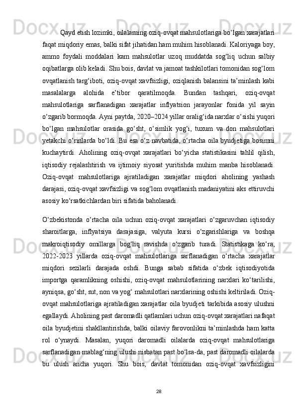  Qayd etish lozimki, oilalarning oziq-ovqat mahsulotlariga bo‘lgan xarajatlari
faqat miqdoriy emas, balki sifat jihatidan ham muhim hisoblanadi. Kaloriyaga boy,
ammo   foydali   moddalari   kam   mahsulotlar   uzoq   muddatda   sog‘liq   uchun   salbiy
oqibatlarga olib keladi. Shu bois, davlat va jamoat tashkilotlari tomonidan sog‘lom
ovqatlanish targ‘iboti, oziq-ovqat  xavfsizligi, oziqlanish balansini  ta’minlash kabi
masalalarga   alohida   e’tibor   qaratilmoqda.   Bundan   tashqari,   oziq-ovqat
mahsulotlariga   sarflanadigan   xarajatlar   inflyatsion   jarayonlar   fonida   yil   sayin
o‘zgarib bormoqda. Ayni paytda, 2020–2024 yillar oralig‘ida narxlar o‘sishi yuqori
bo‘lgan   mahsulotlar   orasida   go‘sht,   o‘simlik   yog‘i,   tuxum   va   don   mahsulotlari
yetakchi o‘rinlarda bo‘ldi. Bu esa o‘z navbatida, o‘rtacha oila byudjetiga bosimni
kuchaytirdi.   Aholining   oziq-ovqat   xarajatlari   bo‘yicha   statistikasini   tahlil   qilish,
iqtisodiy   rejalashtirish   va   ijtimoiy   siyosat   yuritishda   muhim   manba   hisoblanadi.
Oziq-ovqat   mahsulotlariga   ajratiladigan   xarajatlar   miqdori   aholining   yashash
darajasi, oziq-ovqat xavfsizligi va sog‘lom ovqatlanish madaniyatini aks ettiruvchi
asosiy ko‘rsatkichlardan biri sifatida baholanadi.
O‘zbekistonda   o‘rtacha   oila   uchun   oziq-ovqat   xarajatlari   o‘zgaruvchan   iqtisodiy
sharoitlarga,   inflyatsiya   darajasiga,   valyuta   kursi   o‘zgarishlariga   va   boshqa
makroiqtisodiy   omillarga   bog‘liq   ravishda   o‘zgarib   turadi.   Statistikaga   ko‘ra,
2022-2023   yillarda   oziq-ovqat   mahsulotlariga   sarflanadigan   o‘rtacha   xarajatlar
miqdori   sezilarli   darajada   oshdi.   Bunga   sabab   sifatida   o‘zbek   iqtisodiyotida
importga   qaramlikning   oshishi,   oziq-ovqat   mahsulotlarining   narxlari   ko‘tarilishi,
ayniqsa, go‘sht, sut, non va yog‘ mahsulotlari narxlarining oshishi keltiriladi. Oziq-
ovqat mahsulotlariga ajratiladigan xarajatlar oila byudjeti tarkibida asosiy ulushni
egallaydi. Aholining past daromadli qatlamlari uchun oziq-ovqat xarajatlari nafaqat
oila byudjetini shakllantirishda, balki oilaviy farovonlikni ta’minlashda ham katta
rol   o‘ynaydi.   Masalan,   yuqori   daromadli   oilalarda   oziq-ovqat   mahsulotlariga
sarflanadigan mablag‘ning ulushi nisbatan past bo‘lsa-da, past daromadli oilalarda
bu   ulush   ancha   yuqori.   Shu   bois,   davlat   tomonidan   oziq-ovqat   xavfsizligini
28 