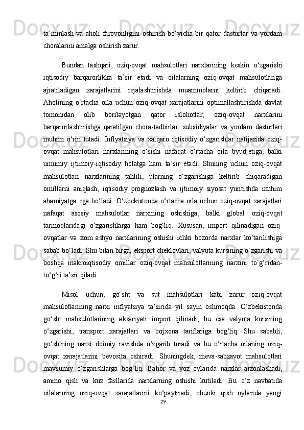 ta’minlash   va   aholi   farovonligini   oshirish   bo‘yicha   bir   qator   dasturlar   va   yordam
choralarini amalga oshirish zarur.
  Bundan   tashqari,   oziq-ovqat   mahsulotlari   narxlarining   keskin   o‘zgarishi
iqtisodiy   barqarorlikka   ta’sir   etadi   va   oilalarning   oziq-ovqat   mahsulotlariga
ajratiladigan   xarajatlarini   rejalashtirishda   muammolarni   keltirib   chiqaradi.
Aholining   o‘rtacha   oila   uchun   oziq-ovqat   xarajatlarini   optimallashtirishda   davlat
tomonidan   olib   borilayotgan   qator   islohotlar,   oziq-ovqat   narxlarini
barqarorlashtirishga   qaratilgan   chora-tadbirlar,   subsidiyalar   va   yordam   dasturlari
muhim   o‘rin   tutadi.   Inflyatsiya   va   xalqaro   iqtisodiy   o‘zgarishlar   natijasida   oziq-
ovqat   mahsulotlari   narxlarining   o‘sishi   nafaqat   o‘rtacha   oila   byudjetiga,   balki
umumiy   ijtimoiy-iqtisodiy   holatga   ham   ta’sir   etadi.   Shuning   uchun   oziq-ovqat
mahsulotlari   narxlarining   tahlili,   ularning   o‘zgarishiga   keltirib   chiqaradigan
omillarni   aniqlash,   iqtisodiy   prognozlash   va   ijtimoiy   siyosat   yuritishda   muhim
ahamiyatga   ega   bo‘ladi.   O‘zbekistonda   o‘rtacha   oila   uchun   oziq-ovqat   xarajatlari
nafaqat   asosiy   mahsulotlar   narxining   oshishiga,   balki   global   oziq-ovqat
tarmoqlaridagi   o‘zgarishlarga   ham   bog‘liq.   Xususan,   import   qilinadigan   oziq-
ovqatlar   va   xom   ashyo   narxlarining   oshishi   ichki   bozorda   narxlar   ko‘tarilishiga
sabab bo‘ladi. Shu bilan birga, eksport cheklovlari, valyuta kursining o‘zgarishi va
boshqa   makroiqtisodiy   omillar   oziq-ovqat   mahsulotlarining   narxini   to‘g‘ridan-
to‘g‘ri ta’sir qiladi.
  Misol   uchun,   go‘sht   va   sut   mahsulotlari   kabi   zarur   oziq-ovqat
mahsulotlarining   narxi   inflyatsiya   ta’sirida   yil   sayin   oshmoqda.   O‘zbekistonda
go‘sht   mahsulotlarining   aksariyati   import   qilinadi,   bu   esa   valyuta   kursining
o‘zgarishi,   transport   xarajatlari   va   bojxona   tariflariga   bog‘liq.   Shu   sababli,
go‘shtning   narxi   doimiy   ravishda   o‘zgarib   turadi   va   bu   o‘rtacha   oilaning   oziq-
ovqat   xarajatlarini   bevosita   oshiradi.   Shuningdek,   meva-sabzavot   mahsulotlari
mavsumiy   o‘zgarishlarga   bog‘liq.   Bahor   va   yoz   oylarida   narxlar   arzonlashadi,
ammo   qish   va   kuz   fasllarida   narxlarning   oshishi   kutiladi.   Bu   o‘z   navbatida
oilalarning   oziq-ovqat   xarajatlarini   ko‘paytiradi,   chunki   qish   oylarida   yangi
29 