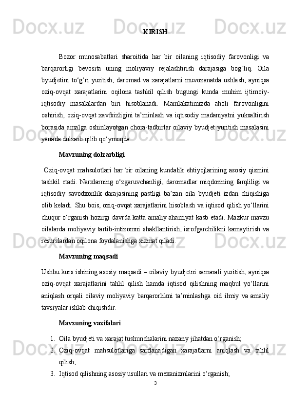 KIRISH
  Bozor   munosabatlari   sharoitida   har   bir   oilaning   iqtisodiy   farovonligi   va
barqarorligi   bevosita   uning   moliyaviy   rejalashtirish   darajasiga   bog‘liq.   Oila
byudjetini   to‘g‘ri  yuritish,  daromad  va  xarajatlarni   muvozanatda  ushlash,  ayniqsa
oziq-ovqat   xarajatlarini   oqilona   tashkil   qilish   bugungi   kunda   muhim   ijtimoiy-
iqtisodiy   masalalardan   biri   hisoblanadi.   Mamlakatimizda   aholi   farovonligini
oshirish, oziq-ovqat  xavfsizligini ta’minlash va iqtisodiy madaniyatni  yuksaltirish
borasida  amalga oshirilayotgan chora-tadbirlar  oilaviy byudjet  yuritish masalasini
yanada dolzarb qilib qo‘ymoqda.
  Mavzuning dolzarbligi
  Oziq-ovqat   mahsulotlari   har   bir   oilaning   kundalik   ehtiyojlarining   asosiy   qismini
tashkil   etadi.   Narxlarning   o‘zgaruvchanligi,   daromadlar   miqdorining   farqliligi   va
iqtisodiy   savodxonlik   darajasining   pastligi   ba’zan   oila   byudjeti   izdan   chiqishiga
olib keladi. Shu bois, oziq-ovqat xarajatlarini hisoblash va iqtisod qilish yo‘llarini
chuqur o‘rganish hozirgi davrda katta amaliy ahamiyat kasb etadi. Mazkur mavzu
oilalarda  moliyaviy tartib-intizomni  shakllantirish,  isrofgarchilikni  kamaytirish va
resurslardan oqilona foydalanishga xizmat qiladi.
  Mavzuning maqsadi
Ushbu kurs ishining asosiy maqsadi – oilaviy byudjetni samarali yuritish, ayniqsa
oziq-ovqat   xarajatlarini   tahlil   qilish   hamda   iqtisod   qilishning   maqbul   yo‘llarini
aniqlash   orqali   oilaviy   moliyaviy   barqarorlikni   ta’minlashga   oid   ilmiy   va   amaliy
tavsiyalar ishlab chiqishdir.
  Mavzuning vazifalari
1. Oila byudjeti va xarajat tushunchalarini nazariy jihatdan o‘rganish;
2. Oziq-ovqat   mahsulotlariga   sarflanadigan   xarajatlarni   aniqlash   va   tahlil
qilish;
3. Iqtisod qilishning asosiy usullari va mexanizmlarini o‘rganish;
3 