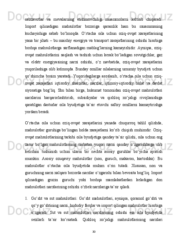 sabzavotlar   va   mevalarning   etishmovchiligi   muammolarni   keltirib   chiqaradi.
Import   qilinadigan   mahsulotlar   bozoriga   qaramlik   ham   bu   muammoning
kuchayishiga   sabab   bo‘lmoqda.   O‘rtacha   oila   uchun   oziq-ovqat   xarajatlarining
yana bir jihati – bu maishiy energiya va transport xarajatlarining oshishi  hisobiga
boshqa   mahsulotlarga   sarflanadigan   mablag‘larning   kamayishidir.   Ayniqsa,   oziq-
ovqat   mahsulotlarini   saqlash  va  tashish  uchun  kerak  bo‘ladigan  sovutgichlar,  gaz
va   elektr   energiyasining   narxi   oshishi,   o‘z   navbatida,   oziq-ovqat   xarajatlarini
yuqorilashiga  olib  kelmoqda. Bunday   omillar  oilalarning  umumiy  byudjeti  uchun
qo‘shimcha   bosim   yaratadi.   Yuqoridagilarga   asoslanib,   o‘rtacha   oila   uchun   oziq-
ovqat   xarajatlari   iqtisodiy   sharoitlar,   narxlar,   ijtimoiy-iqtisodiy   holat   va   davlat
siyosatiga   bog‘liq.   Shu   bilan   birga,   hukumat   tomonidan   oziq-ovqat   mahsulotlari
narxlarini   barqarorlashtirish,   subsidiyalar   va   qishloq   xo‘jaligi   rivojlanishiga
qaratilgan   dasturlar   oila   byudjetiga   ta’sir   etuvchi   salbiy   omillarni   kamaytirishga
yordam beradi.
O‘rtacha   oila   uchun   oziq-ovqat   xarajatlarini   yanada   chuqurroq   tahlil   qilishda,
mahsulotlar guruhiga bo‘lingan holda xarajatlarni ko‘rib chiqish muhimdir. Oziq-
ovqat mahsulotlarining tarkibi oila byudjetiga qanday ta’sir qilishi, oila uchun eng
zarur   bo‘lgan   mahsulotlarning   nisbatan   yuqori   narxi   qanday   o‘zgarishlarga   olib
kelishini   tushunish   uchun   ularni   bir   nechta   asosiy   guruhlar   bo‘yicha   ajratish
mumkin:   Asosiy   ozuqaviy   mahsulotlar   (non,   guruch,   makaron,   kartoshka):   Bu
mahsulotlar   o‘rtacha   oila   byudjetida   muhim   o‘rin   tutadi.   Xususan,   non   va
guruchning narxi xalqaro bozorda narxlar o‘zgarishi bilan bevosita bog‘liq. Import
qilinadigan   gruzin   guruchi   yoki   boshqa   mamlakatlardan   keladigan   don
mahsulotlari narxlarining oshishi o‘zbek narxlariga ta’sir qiladi.
1. Go‘sht   va   sut   mahsulotlari:   Go‘sht   mahsulotlari,   ayniqsa,   qoramol   go‘shti   va
qo‘y go‘shtining narxi, hududiy farqlar va import qilingan mahsulotlar hisobiga
o‘zgaradi.   Sut   va   sut   mahsulotlari   narxlarining   oshishi   esa   oila   byudjetida
sezilarli   ta’sir   ko‘rsatadi.   Qishloq   xo‘jaligi   mahsulotlarining   narxlari
30 