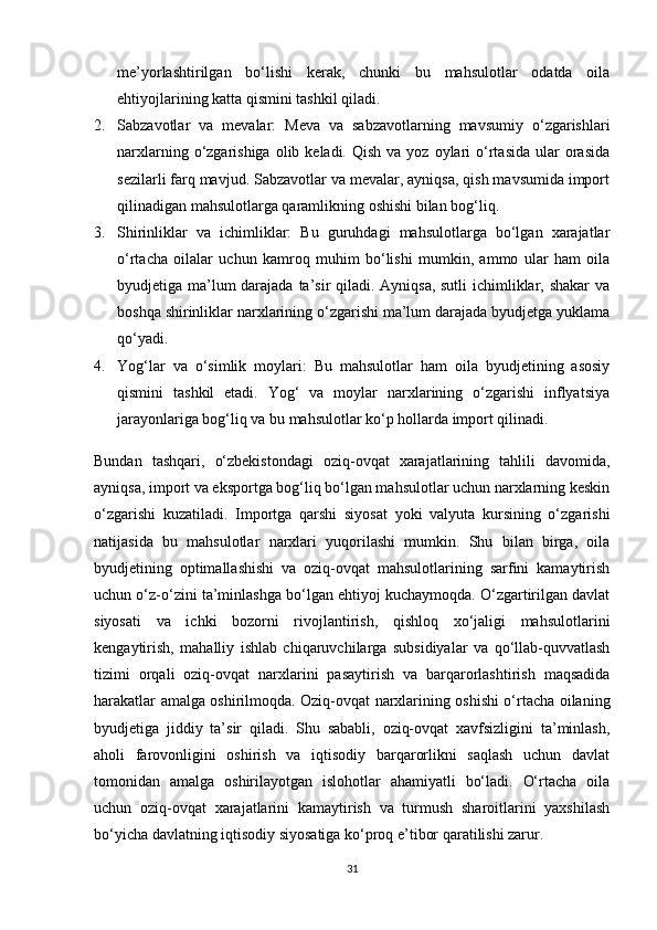 me’yorlashtirilgan   bo‘lishi   kerak,   chunki   bu   mahsulotlar   odatda   oila
ehtiyojlarining katta qismini tashkil qiladi.
2. Sabzavotlar   va   mevalar:   Meva   va   sabzavotlarning   mavsumiy   o‘zgarishlari
narxlarning  o‘zgarishiga  olib keladi.  Qish  va  yoz oylari   o‘rtasida  ular  orasida
sezilarli farq mavjud. Sabzavotlar va mevalar, ayniqsa, qish mavsumida import
qilinadigan mahsulotlarga qaramlikning oshishi bilan bog‘liq.
3. Shirinliklar   va   ichimliklar:   Bu   guruhdagi   mahsulotlarga   bo‘lgan   xarajatlar
o‘rtacha   oilalar   uchun   kamroq   muhim   bo‘lishi   mumkin,   ammo   ular   ham   oila
byudjetiga ma’lum  darajada ta’sir  qiladi. Ayniqsa, sutli  ichimliklar, shakar  va
boshqa shirinliklar narxlarining o‘zgarishi ma’lum darajada byudjetga yuklama
qo‘yadi.
4. Yog‘lar   va   o‘simlik   moylari:   Bu   mahsulotlar   ham   oila   byudjetining   asosiy
qismini   tashkil   etadi.   Yog‘   va   moylar   narxlarining   o‘zgarishi   inflyatsiya
jarayonlariga bog‘liq va bu mahsulotlar ko‘p hollarda import qilinadi.
Bundan   tashqari,   o‘zbekistondagi   oziq-ovqat   xarajatlarining   tahlili   davomida,
ayniqsa, import va eksportga bog‘liq bo‘lgan mahsulotlar uchun narxlarning keskin
o‘zgarishi   kuzatiladi.   Importga   qarshi   siyosat   yoki   valyuta   kursining   o‘zgarishi
natijasida   bu   mahsulotlar   narxlari   yuqorilashi   mumkin.   Shu   bilan   birga,   oila
byudjetining   optimallashishi   va   oziq-ovqat   mahsulotlarining   sarfini   kamaytirish
uchun o‘z-o‘zini ta’minlashga bo‘lgan ehtiyoj kuchaymoqda. O‘zgartirilgan davlat
siyosati   va   ichki   bozorni   rivojlantirish,   qishloq   xo‘jaligi   mahsulotlarini
kengaytirish,   mahalliy   ishlab   chiqaruvchilarga   subsidiyalar   va   qo‘llab-quvvatlash
tizimi   orqali   oziq-ovqat   narxlarini   pasaytirish   va   barqarorlashtirish   maqsadida
harakatlar amalga oshirilmoqda. Oziq-ovqat narxlarining oshishi o‘rtacha oilaning
byudjetiga   jiddiy   ta’sir   qiladi.   Shu   sababli,   oziq-ovqat   xavfsizligini   ta’minlash,
aholi   farovonligini   oshirish   va   iqtisodiy   barqarorlikni   saqlash   uchun   davlat
tomonidan   amalga   oshirilayotgan   islohotlar   ahamiyatli   bo‘ladi.   O‘rtacha   oila
uchun   oziq-ovqat   xarajatlarini   kamaytirish   va   turmush   sharoitlarini   yaxshilash
bo‘yicha davlatning iqtisodiy siyosatiga ko‘proq e’tibor qaratilishi zarur.
31 