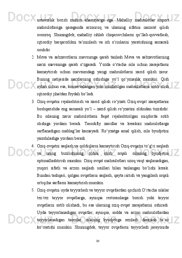 ustuvorlik   berish   muhim   ahamiyatga   ega.   Mahalliy   mahsulotlar   import
mahsulotlariga   qaraganda   arzonroq   va   ularning   sifatini   nazorat   qilish
osonroq.   Shuningdek,   mahalliy   ishlab   chiqaruvchilarni   qo‘llab-quvvatlash,
iqtisodiy   barqarorlikni   ta’minlash   va   ish   o‘rinlarini   yaratishning   samarali
usulidir.
2. Meva   va   sabzavotlarni   mavsumga   qarab   tanlash   Meva   va   sabzavotlarning
narxi   mavsumga   qarab   o‘zgaradi.   Yozda   o‘rtacha   oila   uchun   xarajatlarni
kamaytirish   uchun   mavsumdagi   yangi   mahsulotlarni   xarid   qilish   zarur.
Buning   natijasida   narxlarning   oshishiga   yo‘l   qo‘ymaslik   mumkin.   Qish
oylari uchun esa, konservalangan yoki muzlatilgan mahsulotlarni sotib olish
iqtisodiy jihatdan foydali bo‘ladi.
3. Oziq-ovqatni   rejalashtirish   va   xarid   qilish   ro‘yxati   Oziq-ovqat   xarajatlarini
boshqarishda  eng samarali  yo‘l  – xarid qilish  ro‘yxatini  oldindan  tuzishdir.
Bu   oilaning   zarur   mahsulotlarni   faqat   rejalashtirilgan   miqdorda   sotib
olishiga   yordam   beradi.   Tasodifiy   xaridlar   va   keraksiz   mahsulotlarga
sarflanadigan   mablag‘lar   kamayadi.   Ro‘yxatga   amal   qilish,   oila   byudjetini
yaxshilashga yordam beradi.
4. Oziq-ovqatni saqlash va qoldiqlarni kamaytirish Oziq-ovqatni to‘g‘ri saqlash
va   uning   buzilishining   oldini   olish   orqali   oilaning   byudjetini
optimallashtirish mumkin. Oziq-ovqat mahsulotlari uzoq vaqt saqlanadigan,
yuqori   sifatli   va   arzon   saqlash   usullari   bilan   tanlangan   bo‘lishi   kerak.
Bundan tashqari, qolgan ovqatlarni saqlash, qayta isitish va yangilash orqali
ortiqcha sarflarni kamaytirish mumkin.
5. Oziq-ovqatni uyda tayyorlash va tayyor ovqatlardan qochish O‘rtacha oilalar
tez-tez   tayyor   ovqatlarga,   ayniqsa   restoranlarga   borish   yoki   tayyor
ovqatlarni   sotib   olishadi,   bu   esa   ularning   oziq-ovqat   xarajatlarini   oshiradi.
Uyda   tayyorlanadigan   ovqatlar,   ayniqsa,   sodda   va   arzon   mahsulotlardan
tayyorlanadigan   taomlar,   oilaning   byudjetiga   sezilarli   darajada   ta’sir
ko‘rsatishi   mumkin.   Shuningdek,   tayyor   ovqatlarni   tayyorlash   jarayonida
33 