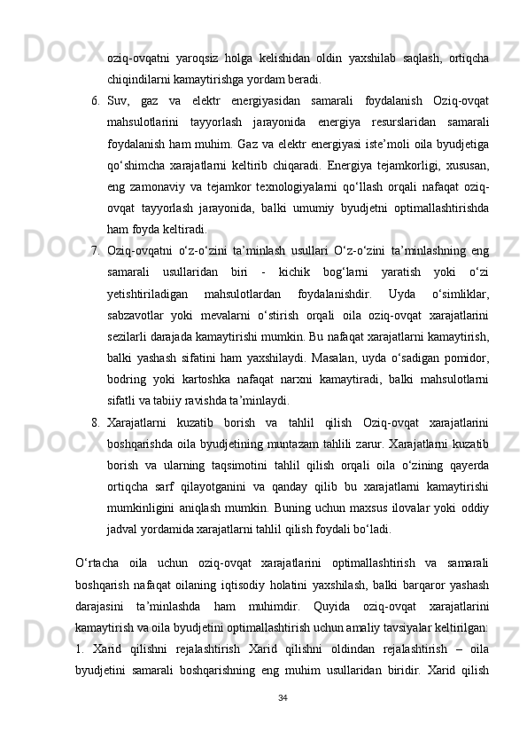 oziq-ovqatni   yaroqsiz   holga   kelishidan   oldin   yaxshilab   saqlash,   ortiqcha
chiqindilarni kamaytirishga yordam beradi.
6. Suv,   gaz   va   elektr   energiyasidan   samarali   foydalanish   Oziq-ovqat
mahsulotlarini   tayyorlash   jarayonida   energiya   resurslaridan   samarali
foydalanish  ham  muhim. Gaz va elektr  energiyasi  iste’moli  oila byudjetiga
qo‘shimcha   xarajatlarni   keltirib   chiqaradi.   Energiya   tejamkorligi,   xususan,
eng   zamonaviy   va   tejamkor   texnologiyalarni   qo‘llash   orqali   nafaqat   oziq-
ovqat   tayyorlash   jarayonida,   balki   umumiy   byudjetni   optimallashtirishda
ham foyda keltiradi.
7. Oziq-ovqatni   o‘z-o‘zini   ta’minlash   usullari   O‘z-o‘zini   ta’minlashning   eng
samarali   usullaridan   biri   -   kichik   bog‘larni   yaratish   yoki   o‘zi
yetishtiriladigan   mahsulotlardan   foydalanishdir.   Uyda   o‘simliklar,
sabzavotlar   yoki   mevalarni   o‘stirish   orqali   oila   oziq-ovqat   xarajatlarini
sezilarli darajada kamaytirishi mumkin. Bu nafaqat xarajatlarni kamaytirish,
balki   yashash   sifatini   ham   yaxshilaydi.   Masalan,   uyda   o‘sadigan   pomidor,
bodring   yoki   kartoshka   nafaqat   narxni   kamaytiradi,   balki   mahsulotlarni
sifatli va tabiiy ravishda ta’minlaydi.
8. Xarajatlarni   kuzatib   borish   va   tahlil   qilish   Oziq-ovqat   xarajatlarini
boshqarishda  oila  byudjetining  muntazam   tahlili   zarur.  Xarajatlarni  kuzatib
borish   va   ularning   taqsimotini   tahlil   qilish   orqali   oila   o‘zining   qayerda
ortiqcha   sarf   qilayotganini   va   qanday   qilib   bu   xarajatlarni   kamaytirishi
mumkinligini   aniqlash   mumkin.   Buning   uchun   maxsus   ilovalar   yoki   oddiy
jadval yordamida xarajatlarni tahlil qilish foydali bo‘ladi.
O‘rtacha   oila   uchun   oziq-ovqat   xarajatlarini   optimallashtirish   va   samarali
boshqarish   nafaqat   oilaning   iqtisodiy   holatini   yaxshilash,   balki   barqaror   yashash
darajasini   ta’minlashda   ham   muhimdir.   Quyida   oziq-ovqat   xarajatlarini
kamaytirish va oila byudjetini optimallashtirish uchun amaliy tavsiyalar keltirilgan:
1.   Xarid   qilishni   rejalashtirish   Xarid   qilishni   oldindan   rejalashtirish   –   oila
byudjetini   samarali   boshqarishning   eng   muhim   usullaridan   biridir.   Xarid   qilish
34 