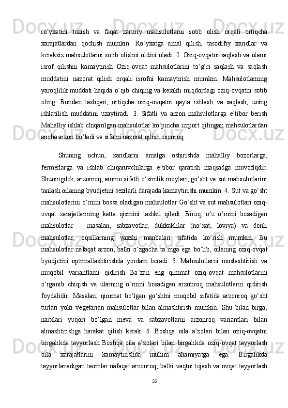 ro‘yxatini   tuzish   va   faqat   zaruriy   mahsulotlarni   sotib   olish   orqali   ortiqcha
xarajatlardan   qochish   mumkin.   Ro‘yxatga   amal   qilish,   tasodifiy   xaridlar   va
keraksiz mahsulotlarni sotib olishni oldini oladi. 2. Oziq-ovqatni saqlash va ularni
isrof   qilishni   kamaytirish   Oziq-ovqat   mahsulotlarini   to‘g‘ri   saqlash   va   saqlash
muddatini   nazorat   qilish   orqali   isrofni   kamaytirish   mumkin.   Mahsulotlarning
yaroqlilik muddati haqida o‘qib chiqing va kerakli miqdordagi oziq-ovqatni sotib
oling.   Bundan   tashqari,   ortiqcha   oziq-ovqatni   qayta   ishlash   va   saqlash,   uning
ishlatilish   muddatini   uzaytiradi.   3.   Sifatli   va   arzon   mahsulotlarga   e’tibor   berish
Mahalliy ishlab chiqarilgan mahsulotlar ko‘pincha import qilingan mahsulotlardan
ancha arzon bo‘ladi va sifatni nazorat qilish osonroq. 
  Shuning   uchun,   xaridlarni   amalga   oshirishda   mahalliy   bozorlarga,
fermerlarga   va   ishlab   chiqaruvchilarga   e’tibor   qaratish   maqsadga   muvofiqdir.
Shuningdek, arzonroq, ammo sifatli o‘simlik moylari, go‘sht va sut mahsulotlarini
tanlash oilaning byudjetini sezilarli darajada kamaytirishi mumkin. 4. Sut va go‘sht
mahsulotlarini o‘rnini bossa oladigan mahsulotlar Go‘sht va sut mahsulotlari oziq-
ovqat   xarajatlarining   katta   qismini   tashkil   qiladi.   Biroq,   o‘z   o‘rnini   bosadigan
mahsulotlar   –   masalan,   sabzavotlar,   dukkaklilar   (no‘xat,   loviya)   va   donli
mahsulotlar,   oqsillarning   yaxshi   manbalari   sifatida   ko‘rish   mumkin.   Bu
mahsulotlar   nafaqat   arzon,   balki   o‘zgacha   ta’mga   ega   bo‘lib,   oilaning   oziq-ovqat
byudjetini   optimallashtirishda   yordam   beradi.   5.   Mahsulotlarni   moslashtirish   va
muqobil   variantlarni   qidirish   Ba’zan   eng   qimmat   oziq-ovqat   mahsulotlarini
o‘rganib   chiqish   va   ularning   o‘rnini   bosadigan   arzonroq   mahsulotlarni   qidirish
foydalidir.   Masalan,   qimmat   bo‘lgan   go‘shtni   muqobil   sifatida   arzonroq   go‘sht
turlari   yoki   vegetarian   mahsulotlar   bilan   almashtirish   mumkin.   Shu   bilan   birga,
narxlari   yuqori   bo‘lgan   meva   va   sabzavotlarni   arzonroq   variantlari   bilan
almashtirishga   harakat   qilish   kerak.   6.   Boshqa   oila   a’zolari   bilan   oziq-ovqatni
birgalikda   tayyorlash   Boshqa   oila   a’zolari   bilan   birgalikda   oziq-ovqat   tayyorlash
oila   xarajatlarini   kamaytirishda   muhim   ahamiyatga   ega.   Birgalikda
tayyorlanadigan taomlar nafaqat arzonroq, balki vaqtni tejash va ovqat tayyorlash
35 