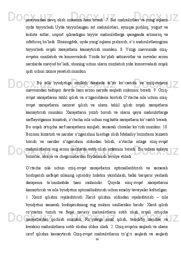 jarayonidan   zavq  olish  imkonini  ham  beradi.  7.  Sut   mahsulotlari   va  yong‘oqlarni
uyda   tayyorlash   Uyda   tayyorlangan   sut   mahsulotlari,   ayniqsa   pishloq,   yogurt   va
kislota   sutlar,   import   qilinadigan   tayyor   mahsulotlarga   qaraganda   arzonroq   va
sifatliroq bo‘ladi. Shuningdek, uyda yong‘oqlarni pishirish, o‘z mahsulotlaringizni
tayyorlash   orqali   xarajatlarni   kamaytirish   mumkin.   8.   Yozgi   mavsumda   oziq-
ovqatni   muzlatish   va   konservalash   Yozda   ko‘plab   sabzavotlar   va   mevalar   arzon
narxlarda mavjud bo‘ladi, shuning uchun ularni muzlatish yoki konservalash orqali
qish uchun zaxira yaratish mumkin. 
  Bu   oila   byudjetiga   sezilarli   darajada   ta’sir   ko‘rsatishi   va   oziq-ovqatni
mavsumdan   tashqari   davrda   ham   arzon   narxda   saqlash   imkonini   beradi.   9.   Oziq-
ovqat xarajatlarini tahlil qilish va o‘zgarishlarni kiritish O‘rtacha oila uchun oziq-
ovqat   xarajatlarini   nazorat   qilish   va   ularni   tahlil   qilish   orqali   xarajatlarni
kamaytirish   mumkin.   Xarajatlarni   yozib   borish   va   ularni   qaysi   mahsulotlarga
sarflayotganini kuzatish, o‘rtacha oila uchun eng katta xarajatlarni ko‘rsatib beradi.
Bu orqali ortiqcha sarf-xarajatlarni aniqlab, samarali choralar ko‘rish mumkin. 10.
Bozorni kuzatish va narxlar o‘zgarishini hisobga olish Mahalliy bozorlarni kuzatib
borish   va   narxlar   o‘zgarishini   oldindan   bilish,   o‘rtacha   oilaga   oziq-ovqat
mahsulotlarini   eng   arzon  narxlarda  sotib   olish   imkonini   beradi.   Bu  uchun   onlayn
bozorlar, aksiya va chegirmalardan foydalanish tavsiya etiladi.
O‘rtacha   oila   uchun   oziq-ovqat   xarajatlarini   optimallashtirish   va   samarali
boshqarish   nafaqat   oilaning   iqtisodiy   holatini   yaxshilash,   balki   barqaror   yashash
darajasini   ta’minlashda   ham   muhimdir.   Quyida   oziq-ovqat   xarajatlarini
kamaytirish va oila byudjetini optimallashtirish uchun amaliy tavsiyalar keltirilgan:
1.   Xarid   qilishni   rejalashtirish   Xarid   qilishni   oldindan   rejalashtirish   –   oila
byudjetini   samarali   boshqarishning   eng   muhim   usullaridan   biridir.   Xarid   qilish
ro‘yxatini   tuzish   va   faqat   zaruriy   mahsulotlarni   sotib   olish   orqali   ortiqcha
xarajatlardan   qochish   mumkin.   Ro‘yxatga   amal   qilish,   tasodifiy   xaridlar   va
keraksiz mahsulotlarni sotib olishni oldini oladi. 2. Oziq-ovqatni saqlash va ularni
isrof   qilishni   kamaytirish   Oziq-ovqat   mahsulotlarini   to‘g‘ri   saqlash   va   saqlash
36 
