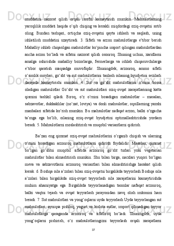 muddatini   nazorat   qilish   orqali   isrofni   kamaytirish   mumkin.   Mahsulotlarning
yaroqlilik muddati haqida o‘qib chiqing va kerakli miqdordagi oziq-ovqatni sotib
oling.   Bundan   tashqari,   ortiqcha   oziq-ovqatni   qayta   ishlash   va   saqlash,   uning
ishlatilish   muddatini   uzaytiradi.   3.   Sifatli   va   arzon   mahsulotlarga   e’tibor   berish
Mahalliy ishlab chiqarilgan mahsulotlar ko‘pincha import qilingan mahsulotlardan
ancha   arzon   bo‘ladi   va   sifatni   nazorat   qilish   osonroq.   Shuning   uchun,   xaridlarni
amalga   oshirishda   mahalliy   bozorlarga,   fermerlarga   va   ishlab   chiqaruvchilarga
e’tibor   qaratish   maqsadga   muvofiqdir.   Shuningdek,   arzonroq,   ammo   sifatli
o‘simlik moylari, go‘sht va sut mahsulotlarini tanlash oilaning byudjetini sezilarli
darajada   kamaytirishi   mumkin.   4.   Sut   va   go‘sht   mahsulotlarini   o‘rnini   bossa
oladigan   mahsulotlar   Go‘sht   va   sut   mahsulotlari   oziq-ovqat   xarajatlarining   katta
qismini   tashkil   qiladi.   Biroq,   o‘z   o‘rnini   bosadigan   mahsulotlar   –   masalan,
sabzavotlar, dukkaklilar (no‘xat, loviya) va donli mahsulotlar, oqsillarning yaxshi
manbalari sifatida ko‘rish mumkin. Bu mahsulotlar  nafaqat  arzon, balki o‘zgacha
ta’mga   ega   bo‘lib,   oilaning   oziq-ovqat   byudjetini   optimallashtirishda   yordam
beradi. 5. Mahsulotlarni moslashtirish va muqobil variantlarni qidirish. 
  Ba’zan   eng   qimmat   oziq-ovqat   mahsulotlarini   o‘rganib   chiqish   va   ularning
o‘rnini   bosadigan   arzonroq   mahsulotlarni   qidirish   foydalidir.   Masalan,   qimmat
bo‘lgan   go‘shtni   muqobil   sifatida   arzonroq   go‘sht   turlari   yoki   vegetarian
mahsulotlar   bilan   almashtirish   mumkin.   Shu   bilan   birga,   narxlari   yuqori   bo‘lgan
meva   va   sabzavotlarni   arzonroq   variantlari   bilan   almashtirishga   harakat   qilish
kerak. 6. Boshqa oila a’zolari bilan oziq-ovqatni birgalikda tayyorlash Boshqa oila
a’zolari   bilan   birgalikda   oziq-ovqat   tayyorlash   oila   xarajatlarini   kamaytirishda
muhim   ahamiyatga   ega.   Birgalikda   tayyorlanadigan   taomlar   nafaqat   arzonroq,
balki   vaqtni   tejash   va   ovqat   tayyorlash   jarayonidan   zavq   olish   imkonini   ham
beradi. 7. Sut mahsulotlari va yong‘oqlarni uyda tayyorlash Uyda tayyorlangan sut
mahsulotlari,   ayniqsa   pishloq,   yogurt   va   kislota   sutlar,   import   qilinadigan   tayyor
mahsulotlarga   qaraganda   arzonroq   va   sifatliroq   bo‘ladi.   Shuningdek,   uyda
yong‘oqlarni   pishirish,   o‘z   mahsulotlaringizni   tayyorlash   orqali   xarajatlarni
37 