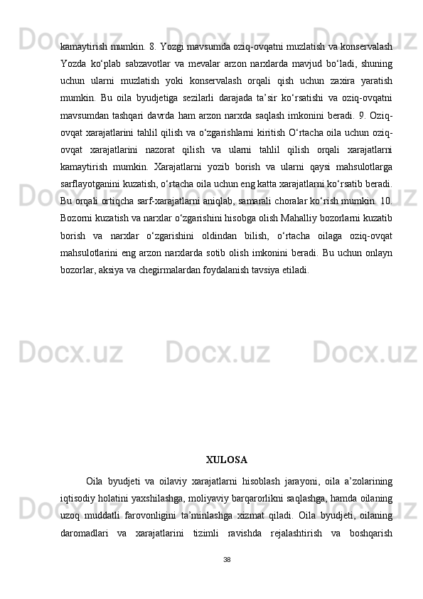 kamaytirish mumkin. 8. Yozgi mavsumda oziq-ovqatni muzlatish va konservalash
Yozda   ko‘plab   sabzavotlar   va   mevalar   arzon   narxlarda   mavjud   bo‘ladi,   shuning
uchun   ularni   muzlatish   yoki   konservalash   orqali   qish   uchun   zaxira   yaratish
mumkin.   Bu   oila   byudjetiga   sezilarli   darajada   ta’sir   ko‘rsatishi   va   oziq-ovqatni
mavsumdan   tashqari   davrda   ham   arzon   narxda   saqlash   imkonini   beradi.   9.   Oziq-
ovqat xarajatlarini tahlil qilish va o‘zgarishlarni kiritish O‘rtacha oila uchun oziq-
ovqat   xarajatlarini   nazorat   qilish   va   ularni   tahlil   qilish   orqali   xarajatlarni
kamaytirish   mumkin.   Xarajatlarni   yozib   borish   va   ularni   qaysi   mahsulotlarga
sarflayotganini kuzatish, o‘rtacha oila uchun eng katta xarajatlarni ko‘rsatib beradi.
Bu orqali ortiqcha sarf-xarajatlarni aniqlab, samarali choralar ko‘rish mumkin. 10.
Bozorni kuzatish va narxlar o‘zgarishini hisobga olish Mahalliy bozorlarni kuzatib
borish   va   narxlar   o‘zgarishini   oldindan   bilish,   o‘rtacha   oilaga   oziq-ovqat
mahsulotlarini   eng   arzon  narxlarda  sotib   olish   imkonini   beradi.   Bu  uchun   onlayn
bozorlar, aksiya va chegirmalardan foydalanish tavsiya etiladi.
XULOSA
  Oila   byudjeti   va   oilaviy   xarajatlarni   hisoblash   jarayoni,   oila   a’zolarining
iqtisodiy holatini yaxshilashga, moliyaviy barqarorlikni saqlashga, hamda oilaning
uzoq   muddatli   farovonligini   ta’minlashga   xizmat   qiladi.   Oila   byudjeti,   oilaning
daromadlari   va   xarajatlarini   tizimli   ravishda   rejalashtirish   va   boshqarish
38 
