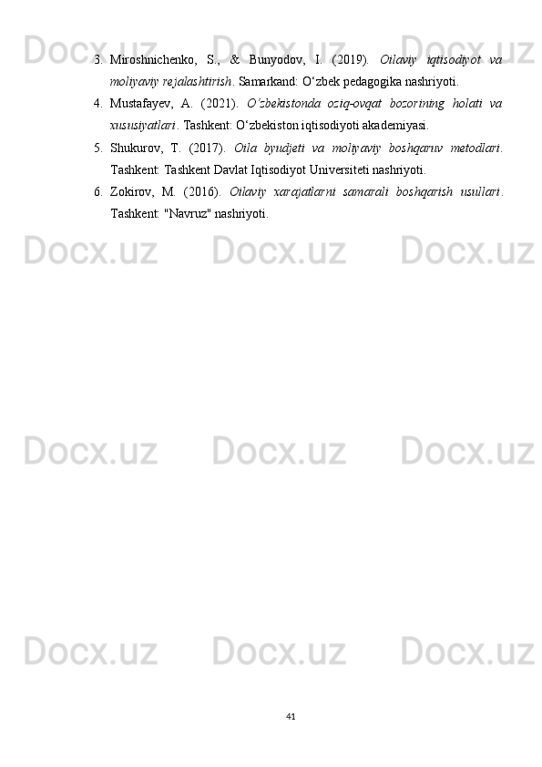 3. Miroshnichenko,   S.,   &   Bunyodov,   I.   (2019).   Oilaviy   iqtisodiyot   va
moliyaviy rejalashtirish . Samarkand: O‘zbek pedagogika nashriyoti.
4. Mustafayev,   A.   (2021).   O‘zbekistonda   oziq-ovqat   bozorining   holati   va
xususiyatlari .  Tashkent: O‘zbekiston iqtisodiyoti akademiyasi.
5. Shukurov,   T.   (2017).   Oila   byudjeti   va   moliyaviy   boshqaruv   metodlari .
Tashkent: Tashkent Davlat Iqtisodiyot Universiteti nashriyoti.
6. Zokirov,   M.   (2016).   Oilaviy   xarajatlarni   samarali   boshqarish   usullari .
Tashkent: "Navruz" nashriyoti.
 
41 