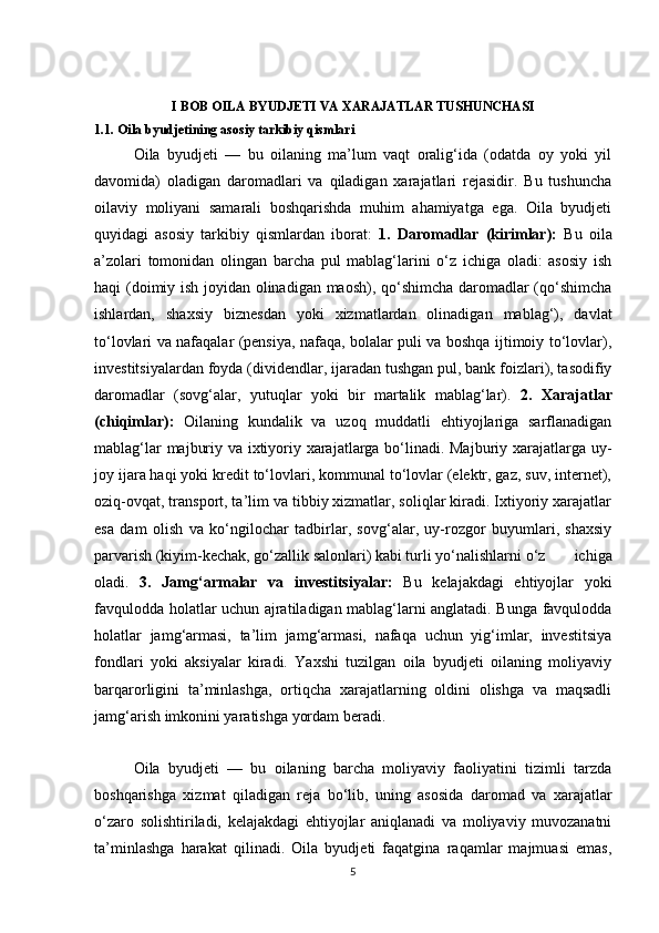 I BOB OILA BYUDJETI VA XARAJATLAR TUSHUNCHASI
1.1. Oila byudjetining asosiy tarkibiy qismlari
  Oila   byudjeti   —   bu   oilaning   ma’lum   vaqt   oralig‘ida   (odatda   oy   yoki   yil
davomida)   oladigan   daromadlari   va   qiladigan   xarajatlari   rejasidir.   Bu   tushuncha
oilaviy   moliyani   samarali   boshqarishda   muhim   ahamiyatga   ega.   Oila   byudjeti
quyidagi   asosiy   tarkibiy   qismlardan   iborat:   1.   Daromadlar   (kirimlar):   Bu   oila
a’zolari   tomonidan   olingan   barcha   pul   mablag‘larini   o‘z   ichiga   oladi:   asosiy   ish
haqi (doimiy ish joyidan olinadigan maosh), qo‘shimcha daromadlar (qo‘shimcha
ishlardan,   shaxsiy   biznesdan   yoki   xizmatlardan   olinadigan   mablag‘),   davlat
to‘lovlari va nafaqalar (pensiya, nafaqa, bolalar puli va boshqa ijtimoiy to‘lovlar),
investitsiyalardan foyda (dividendlar, ijaradan tushgan pul, bank foizlari), tasodifiy
daromadlar   (sovg‘alar,   yutuqlar   yoki   bir   martalik   mablag‘lar).   2.   Xarajatlar
(chiqimlar):   Oilaning   kundalik   va   uzoq   muddatli   ehtiyojlariga   sarflanadigan
mablag‘lar majburiy va ixtiyoriy xarajatlarga bo‘linadi. Majburiy xarajatlarga uy-
joy ijara haqi yoki kredit to‘lovlari, kommunal to‘lovlar (elektr, gaz, suv, internet),
oziq-ovqat, transport, ta’lim va tibbiy xizmatlar, soliqlar kiradi. Ixtiyoriy xarajatlar
esa   dam   olish   va   ko‘ngilochar   tadbirlar,   sovg‘alar,   uy-rozgor   buyumlari,   shaxsiy
parvarish (kiyim-kechak, go‘zallik salonlari) kabi turli yo‘nalishlarni o‘z         ichiga
oladi.   3.   Jamg‘armalar   va   investitsiyalar:   Bu   kelajakdagi   ehtiyojlar   yoki
favqulodda holatlar uchun ajratiladigan mablag‘larni anglatadi. Bunga favqulodda
holatlar   jamg‘armasi,   ta’lim   jamg‘armasi,   nafaqa   uchun   yig‘imlar,   investitsiya
fondlari   yoki   aksiyalar   kiradi.   Yaxshi   tuzilgan   oila   byudjeti   oilaning   moliyaviy
barqarorligini   ta’minlashga,   ortiqcha   xarajatlarning   oldini   olishga   va   maqsadli
jamg‘arish imkonini yaratishga yordam beradi.
  Oila   byudjeti   —   bu   oilaning   barcha   moliyaviy   faoliyatini   tizimli   tarzda
boshqarishga   xizmat   qiladigan   reja   bo‘lib,   uning   asosida   daromad   va   xarajatlar
o‘zaro   solishtiriladi,   kelajakdagi   ehtiyojlar   aniqlanadi   va   moliyaviy   muvozanatni
ta’minlashga   harakat   qilinadi.   Oila   byudjeti   faqatgina   raqamlar   majmuasi   emas,
5 