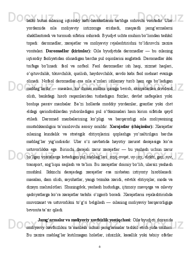 balki   butun   oilaning   iqtisodiy   xatti-harakatlarini   tartibga   soluvchi   vositadir.   Ular
yordamida   oila   moliyaviy   intizomga   erishadi,   maqsadli   jamg‘armalarni
shakllantiradi va turmush sifatini oshiradi. Byudjet uchta muhim bo‘limdan tashkil
topadi:   daromadlar,   xarajatlar   va   moliyaviy   rejalashtirishni   to‘ldiruvchi   zaxira
vositalari.   Daromadlar   (kirimlar):   Oila   byudjetida   daromadlar   —   bu   oilaning
iqtisodiy faoliyatidan olinadigan barcha pul oqimlarini anglatadi. Daromadlar ikki
toifaga   bo‘linadi:   faol   va   nofaol.   Faol   daromadlar   ish   haqi,   xizmat   haqlari,
o‘qituvchilik,   tikuvchilik,   qurilish,   haydovchilik,   savdo   kabi   faol   mehnat   evaziga
olinadi.   Nofaol   daromadlar   esa   oila   a’zolari   ishlamay   turib   ham   ega   bo‘ladigan
mablag‘lardir — masalan, ko‘chmas mulkni ijaraga berish, aksiyalardan dividend
olish,   bankdagi   hisob   raqamlaridan   tushadigan   foizlar,   davlat   nafaqalari   yoki
boshqa   passiv   manbalar.   Ba’zi   hollarda   moddiy   yordamlar,   grantlar   yoki   chet
eldagi   qarindoshlardan   yuboriladigan   pul   o‘tkazmalari   ham   kirim   sifatida   qayd
etiladi.   Daromad   manbalarining   ko‘pligi   va   barqarorligi   oila   moliyasining
mustahkamligini   ta’minlovchi   asosiy   omildir.   Xarajatlar   (chiqimlar):   Xarajatlar
oilaning   kundalik   va   strategik   ehtiyojlarini   qoplashga   yo‘naltirilgan   barcha
mablag‘lar   yig‘indisidir.   Ular   o‘z   navbatida   hayotiy   zarurat   darajasiga   ko‘ra
ustuvorlikka   ega.   Birinchi   darajali   zarur   xarajatlar   —   bu   yashash   uchun   zarur
bo‘lgan vositalarga ketadigan pul mablag‘lari: oziq-ovqat, uy-joy, elektr, gaz, suv,
transport, sog‘liqni saqlash va ta’lim. Bu xarajatlar doimiy bo‘lib, ularsiz yashash
mushkul.   Ikkinchi   darajadagi   xarajatlar   esa   nisbatan   ixtiyoriy   hisoblanadi:
masalan,   dam   olish,   sayohatlar,   yangi   texnika   xaridi,   estetik   ehtiyojlar,   moda   va
dizayn  mahsulotlari. Shuningdek, yashash  hududiga,  ijtimoiy  mavqega  va oilaviy
qadriyatlarga   ko‘ra   xarajatlar   tarkibi   o‘zgarib   boradi.   Xarajatlarni   rejalashtirishda
muvozanat   va   ustuvorlikni   to‘g‘ri   belgilash   —   oilaning   moliyaviy   barqarorligiga
bevosita ta’sir qiladi.  
  Jamg‘armalar va moliyaviy xavfsizlik yostiqchasi:  Oila byudjeti doirasida
moliyaviy   xavfsizlikni   ta’minlash   uchun   jamg‘armalar   tashkil   etish   juda   muhim.
Bu   zaxira   mablag‘lar   kutilmagan   holatlar,   ishsizlik,   kasallik   yoki   tabiiy   ofatlar
6 