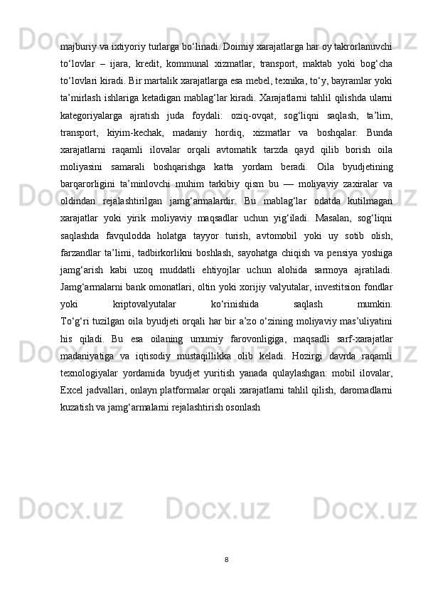majburiy va ixtiyoriy turlarga bo‘linadi. Doimiy xarajatlarga har oy takrorlanuvchi
to‘lovlar   –   ijara,   kredit,   kommunal   xizmatlar,   transport,   maktab   yoki   bog‘cha
to‘lovlari kiradi. Bir martalik xarajatlarga esa mebel, texnika, to‘y, bayramlar yoki
ta’mirlash ishlariga ketadigan mablag‘lar kiradi. Xarajatlarni  tahlil  qilishda ularni
kategoriyalarga   ajratish   juda   foydali:   oziq-ovqat,   sog‘liqni   saqlash,   ta’lim,
transport,   kiyim-kechak,   madaniy   hordiq,   xizmatlar   va   boshqalar.   Bunda
xarajatlarni   raqamli   ilovalar   orqali   avtomatik   tarzda   qayd   qilib   borish   oila
moliyasini   samarali   boshqarishga   katta   yordam   beradi.   Oila   byudjetining
barqarorligini   ta’minlovchi   muhim   tarkibiy   qism   bu   —   moliyaviy   zaxiralar   va
oldindan   rejalashtirilgan   jamg‘armalardir.   Bu   mablag‘lar   odatda   kutilmagan
xarajatlar   yoki   yirik   moliyaviy   maqsadlar   uchun   yig‘iladi.   Masalan,   sog‘liqni
saqlashda   favqulodda   holatga   tayyor   turish,   avtomobil   yoki   uy   sotib   olish,
farzandlar   ta’limi,   tadbirkorlikni   boshlash,   sayohatga   chiqish   va   pensiya   yoshiga
jamg‘arish   kabi   uzoq   muddatli   ehtiyojlar   uchun   alohida   sarmoya   ajratiladi.
Jamg‘armalarni bank omonatlari, oltin yoki xorijiy valyutalar, investitsion fondlar
yoki   kriptovalyutalar   ko‘rinishida   saqlash   mumkin.
To‘g‘ri tuzilgan oila byudjeti orqali har bir a’zo o‘zining moliyaviy mas’uliyatini
his   qiladi.   Bu   esa   oilaning   umumiy   farovonligiga,   maqsadli   sarf-xarajatlar
madaniyatiga   va   iqtisodiy   mustaqillikka   olib   keladi.   Hozirgi   davrda   raqamli
texnologiyalar   yordamida   byudjet   yuritish   yanada   qulaylashgan:   mobil   ilovalar,
Excel  jadvallari, onlayn platformalar orqali xarajatlarni tahlil qilish, daromadlarni
kuzatish va jamg‘armalarni rejalashtirish osonlash
8 