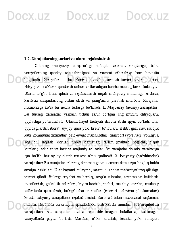 1.2. Xarajatlarning turlari va ularni rejalashtirish
  Oilaning   moliyaviy   barqarorligi   nafaqat   daromad   miqdoriga ,   balki
xarajatlarning   qanday   rejalashtirilgani   va   nazorat   qilinishiga   ham   bevosita
bog ‘ liqdir .   Xarajatlar   —   bu   oilaning   kundalik   turmush   tarzini   davom   ettirish ,
ehtiyoj   va   istaklarni   qondirish   uchun   sarflanadigan   barcha   mablag ‘ larni   ifodalaydi .
Ularni   to ‘ g ‘ ri   tahlil   qilish   va   rejalashtirish   orqali   moliyaviy   intizomga   erishish ,
keraksiz   chiqimlarning   oldini   olish   va   jamg ‘ arma   yaratish   mumkin .   Xarajatlar
mazmuniga   ko ‘ ra   bir   necha   turlarga   bo ‘ linadi :   1.   Majburiy   ( asosiy )   xarajatlar :
Bu   turdagi   xarajatlar   yashash   uchun   zarur   bo ‘ lgan   eng   muhim   ehtiyojlarni
qoplashga   yo ‘ naltiriladi .   Ularsiz   hayot   faoliyati   davom   etishi   qiyin   bo ‘ ladi .   Ular
quyidagilardan   iborat :   uy - joy   ijara   yoki   kredit   to ‘ lovlari ,   elektr ,   gaz ,   suv ,   issiqlik
kabi   kommunal   xizmatlar ,   oziq - ovqat   mahsulotlari ,   transport   ( yo ‘ l   haqi ,   yonilg ‘ i ),
sog ‘ liqni   saqlash   ( dorilar ,   tibbiy   xizmatlar ),   ta ’ lim   ( maktab ,   bog ‘ cha ,   o ‘ quv
kurslari ),   soliqlar   va   boshqa   majburiy   to ‘ lovlar .   Bu   xarajatlar   doimiy   xarakterga
ega   bo ‘ lib ,   har   oy   byudjetda   ustuvor   o ‘ rin   egallaydi .   2.   Ixtiyoriy   ( qo ‘ shimcha )
xarajatlar :   Bu   xarajatlar   oilaning   daromadiga   va   turmush   darajasiga   bog ‘ liq   holda
amalga   oshiriladi .  Ular   hayotni   qulayroq ,  mazmunliroq   va   madaniyatliroq   qilishga
xizmat   qiladi .   Bularga   sayohat   va   hordiq ,   sovg ‘ a - salomlar ,   restoran   va   kafelarda
ovqatlanish ,   go ‘ zallik   salonlari ,   kiyim - kechak ,   mebel ,   maishiy   texnika ,   madaniy
tadbirlarda   qatnashish ,   ko ‘ ngilochar   xizmatlar   ( internet ,   televizor   platformalari )
kiradi .   Ixtiyoriy   xarajatlarni   rejalashtirishda   daromad   bilan   muvozanat   saqlanishi
muhim ,   aks   holda   bu   ortiqcha   qarzdorlikka   olib   kelishi   mumkin .   3.   Favqulodda
xarajatlar:   Bu   xarajatlar   odatda   rejalashtirilmagan   holatlarda,   kutilmagan
vaziyatlarda   paydo   bo‘ladi.   Masalan,   o‘tkir   kasallik,   texnika   yoki   transport
9 