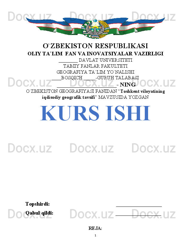 O`ZBEKISTON RESPUBLIKASI
OLIY TA`LIM  FAN VA INOVATSIYALAR VAZIRLIGI
________ DAVLAT UNIVERSITETI
TABIIY FANLAR FAKULTETI
GEOGRAFIYA TA`LIM YO`NALISHI
____BOSQICH _____-GURUH TALABASI
 ____________________- NING 
O`ZBEKISTON GEOGRAFIYASI FANIDAN “ Toshkent viloyatining
iqdisodiy geografik tavsifi ” MAVZUSIDA YOZGAN
KURS ISHI
Topshirdi:                                                 _________________
Qabul qildi:                                              _________________
REJA:
1 