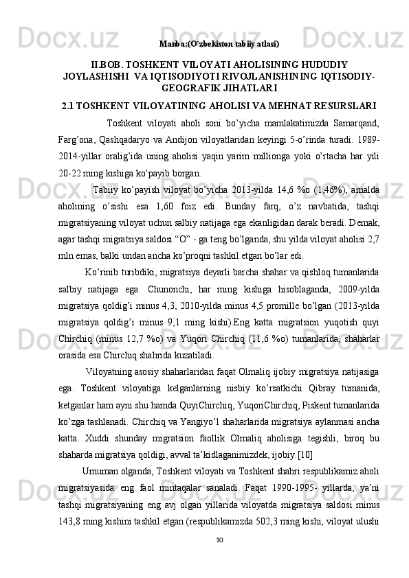 Manba:(O`zbekiston tabiiy atlasi)
II.BOB. TOSHKENT VILOYATI AHOLISINING HUDUDIY
JOYLASHISHI  VA IQTISODIYOTI RIVOJLANISHINING IQTISODIY-
GEOGRAFIK JIHATLARI
2.1 TOSHKENT VILOYATINING AHOLISI VA MEHNAT RESURSLARI
                    Toshkent   viloyati   aholi   soni   bo’yicha   mamlakatimizda   Samarqand,
Farg’ona,  Qashqadaryo   va  Andijon  viloyatlaridan   keyingi   5-o’rinda  turadi.  1989-
2014-yillar   oralig’ida   uning   aholisi   yaqin   yarim   millionga   yoki   o’rtacha   har   yili
20-22 ming kishiga ko’payib borgan. 
                  Tabiiy   ko’payish   viloyat   bo’yicha   2013-yilda   14,6   %o   (1,46%),   amalda
aholining   o’sishi   esa   1,60   foiz   edi.   Bunday   farq,   o’z   navbatida,   tashqi
migratsiyaning viloyat uchun salbiy natijaga ega ekanligidan darak beradi. Demak,
agar tashqi migratsiya saldosi “O” - ga teng bo’lganda, shu yilda viloyat aholisi 2,7
mln emas, balki undan ancha ko’proqni tashkil etgan bo’lar edi. 
                 Ko’rinib turibdiki, migratsiya deyarli barcha shahar va qishloq tumanlarida
salbiy   natijaga   ega.   Chunonchi,   har   ming   kishiga   hisoblaganda,   2009-yilda
migratsiya qoldig’i minus 4,3, 2010-yilda minus 4,5 promille bo’lgan (2013-yilda
migratsiya   qoldig’i   minus   9,1   ming   kishi).Eng   katta   migratsion   yuqotish   quyi
Chirchiq   (minus   12,7   %o)   va   Yuqori   Chirchiq   (11,6   %o)   tumanlarida,   shaharlar
orasida esa Chirchiq shahrida kuzatiladi. 
                 Viloyatning asosiy shaharlaridan faqat Olmaliq ijobiy migratsiya natijasiga
ega.   Toshkent   viloyatiga   kelganlarning   nisbiy   ko’rsatkichi   Qibray   tumanida,
ketganlar ham ayni shu hamda QuyiChirchiq, YuqoriChirchiq, Piskent tumanlarida
ko’zga tashlanadi. Chirchiq va Yangiyo’l shaharlarida migratsiya aylanmasi ancha
katta.   Xuddi   shunday   migratsion   faollik   Olmaliq   aholisiga   tegishli,   biroq   bu
shaharda migratsiya qoldigi, avval ta’kidlaganimizdek, ijobiy.[10] 
         Umuman olganda, Toshkent viloyati va Toshkent shahri respublikamiz aholi
migratsiyasida   eng   faol   mintaqalar   sanaladi.   Faqat   1990-1995-   yillarda,   ya’ni
tashqi   migratsiyaning   eng   avj   olgan   yillarida   viloyatda   migratsiya   saldosi   minus
143,8 ming kishini tashkil etgan (respublikamizda 502,3 ming kishi, viloyat ulushi
10 