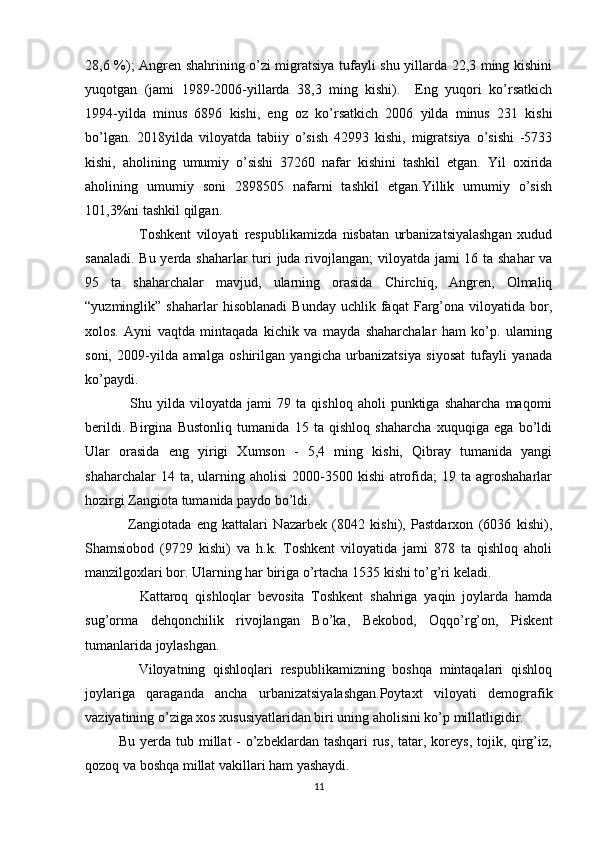 28,6 %); Angren shahrining o’zi migratsiya tufayli shu yillarda 22,3 ming kishini
yuqotgan   (jami   1989-2006-yillarda   38,3   ming   kishi).     Eng   yuqori   ko’rsatkich
1994-yilda   minus   6896   kishi,   eng   oz   ko’rsatkich   2006   yilda   minus   231   kishi
bo’lgan.   2018yilda   viloyatda   tabiiy   o’sish   42993   kishi,   migratsiya   o’sishi   -5733
kishi,   aholining   umumiy   o’sishi   37260   nafar   kishini   tashkil   etgan.   Yil   oxirida
aholining   umumiy   soni   2898505   nafarni   tashkil   etgan.Yillik   umumiy   o’sish
101,3%ni tashkil qilgan. 
                    Toshkent   viloyati   respublikamizda   nisbatan   urbanizatsiyalashgan   xudud
sanaladi. Bu yerda shaharlar  turi  juda rivojlangan;  viloyatda jami  16 ta shahar  va
95   ta   shaharchalar   mavjud,   ularning   orasida   Chirchiq,   Angren,   Olmaliq
“yuzminglik”  shaharlar   hisoblanadi   Bunday   uchlik   faqat   Farg’ona   viloyatida  bor,
xolos.   Ayni   vaqtda   mintaqada   kichik   va   mayda   shaharchalar   ham   ko’p.   ularning
soni,   2009-yilda   amalga   oshirilgan   yangicha   urbanizatsiya   siyosat   tufayli   yanada
ko’paydi. 
                  Shu   yilda   viloyatda   jami   79   ta  qishloq   aholi   punktiga   shaharcha   maqomi
berildi.   Birgina   Bustonliq   tumanida   15   ta   qishloq   shaharcha   xuquqiga   ega   bo’ldi
Ular   orasida   eng   yirigi   Xumson   -   5,4   ming   kishi,   Qibray   tumanida   yangi
shaharchalar   14 ta,  ularning  aholisi   2000-3500  kishi   atrofida;  19  ta  agroshaharlar
hozirgi Zangiota tumanida paydo bo’ldi. 
                Zangiotada   eng   kattalari   Nazarbek   (8042   kishi),   Pastdarxon   (6036   kishi),
Shamsiobod   (9729   kishi)   va   h.k.   Toshkent   viloyatida   jami   878   ta   qishloq   aholi
manzilgoxlari bor. Ularning har biriga o’rtacha 1535 kishi to’g’ri keladi. 
                Kattaroq   qishloqlar   bevosita   Toshkent   shahriga   yaqin   joylarda   hamda
sug’orma   dehqonchilik   rivojlangan   Bo’ka,   Bekobod,   Oqqo’rg’on,   Piskent
tumanlarida joylashgan. 
              Viloyatning   qishloqlari   respublikamizning   boshqa   mintaqalari   qishloq
joylariga   qaraganda   ancha   urbanizatsiyalashgan.Poytaxt   viloyati   demografik
vaziyatining o’ziga xos xususiyatlaridan biri uning aholisini ko’p millatligidir. 
             Bu yerda tub millat - o’zbeklardan tashqari rus, tatar, koreys, tojik, qirg’iz,
qozoq va boshqa millat vakillari ham yashaydi. 
11 