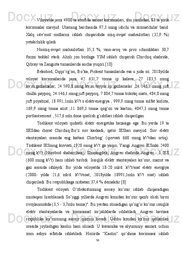Viloyatda jami 4900 ta atrofida sanoat korxonalari, shu jumladan, 83 ta yirik
korxonalar   mavjud.   Ularning   barchasida   97,3   ming   ishchi   va   xizmatchilar   band.
Xalq   iste’mol   mollarini   ishlab   chiqarishda   oziq-ovqat   mahsulotlari   (32,9   %)
yetakchilik qiladi. 
Nooziq-ovqat   mahsulotlari   35,3   %,   vino-aroq   va   pivo   ichimliklari   30,7
foizni   tashkil   etadi.   Aholi   jon   boshiga   YIM   ishlab   chiqarish   Chirchiq   shahrida,
Qibray va Zangiota tumanlarida ancha yuqori.[10] 
Bekobod, Oqqo’rg’on, Bo’ka, Piskent tumanlarida esa u juda oz. 2018yilda
viloyat   korxonalarida   jami   42   631,7   tonna   ip   kalava,   27   183,5   ming
kv.m.gazlamalar,   24   590,8   ming   kv.m   tayyor   ip   gazlamalar   ,24   146,1   ming   juft
chulki paypoq, 24 146,1 ming juft paypoq, 7 804,7 tonna trikotaj mato, 484,8 ming
juft poyabzal, 18 991,1mln kVt.s.elektrenergiya , 999,9 ming tonna sulfat kislota,
169,9   ming   tonna   azot   ,11   869,3   tonna   qog’oz   va   karton,   4047,3   ming   tonna
portlantsement , 517,6 mln dona qurilish g’ishtlari ishlab chiqarilgan. 
Toshkent   viloyati   qudratli   elektr   energetika   bazasiga   ega.   Bu   yerda   19   ta
SESdan   iborat   Chirchiq-Bo’z   suv   kaskadi,   qator   IESlari   mavjud.   Suv   elektr
stantsiyalari   orasida   eng   kattasi   Chorbog’   (quvvati   660   ming   kVtdan   ortiq).
Toshkent   IESning  kuvvati   1920  ming  kVt   ga  yaqin,  Yangi   Angren  IESniki   2400
ming   kVt   (Nurobod   shaharchasi).   Shuningdek,   Angren   shahrida   Angren   -   1   IES
(600   ming   kVt)   ham   ishlab   turibdi.   Issiqlik   elektr   stantsiyalari   ko’mir,   mazut   va
gaz   asosida   ishlaydi.   Bir   yilda   viloyatda   18-20   mlrd.   kVt/soat   elektr   energiya
(2000-   yilda   21,6   mlrd.   kVt/soat,   2018yilda   18991,1mln   kVt   soat)   ishlab
chiqariladi. Bu respublikaga nisbatan 37,4 % demakdir.[8]
Toshkent   viloyati   O’zbekistonning   asosiy   ko’mir   ishlab   chiqaradigan
mintaqasi   hisoblanadi   So’nggi   yillarda   Angren   konidan   ko’mir   qazib   olish   biroz
rivojlanmokda (3,5 - 3,7mln tonna)". Bu yerdan olinadigan qo’ng’ir ko’mir issiqlik
elektr   stantsiyalarda   va   kommunal   xo’jaliklarda   ishlatiladi.   Angren   havzasi
respublika   ko’mirining   asosiy   qismini   beradi.   Ushbu   kondan   ko’mir   qatlamlari
orasida   joylashgan   kaolin   ham   olinadi.   U   keramika   va   alyuminiy   sanoati   uchun
xom   ashyo   sifatida   ishlatiladi.   Hozirda   “Kaolin”   qo’shma   korxonasi   ishlab
16 