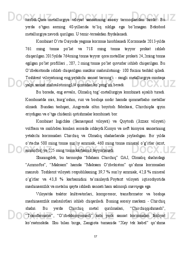 turibdi.Qora   metallurgiya   viloyat   sanoatining   asosiy   tarmoqlaridan   biridir.   Bu
yerda   o’tgan   asrning   40-yillarida   to’liq   siklga   ega   bo’lmagan   Bekobod
metallurgiya zavodi qurilgan. U temir-tersakdan foydalanadi. 
Kombinat O’rta Osiyoda yagona korxona hisoblanadi Korxonada 2013-yilda
761   ming   tonna   po’lat   va   718   ming   tonna   tayyor   prokat   ishlab
chiqarilgan.2015yilda 764ming tonna tayyor qora metalllar prokati 24,2ming tonna
egilgan po’lat profillari , 207, 2 ming tonna po’lat quvurlar ishlab chiqarilgan. Bu
O’zbekistonda ishlab chiqarilgan mazkur mahsulotning- 100 foizini tashkil qiladi.
Toshkent  viloyatining eng yetakchi  sanoat  tarmog’i - rangli  metallurgiya mintaqa
yalpi sanoat mahsulotining1/4 qismidan ko’prog’ini beradi. 
Bu   borada,   eng   avvalo,   Olmaliq   tog’-metallurgiya   kombinati   ajralib   turadi.
Kombinatda   mis,   kurg’oshin,   rux   va   boshqa   nodir   hamda   qimmatbaho   metallar
olinadi.   Bundan   tashqari,   Angrenda   oltin   boyitish   fabrikasi,   Chirchiqda   qiyin
eriydigan va o’tga chidamli qotishmalar kombinati bor. 
Kombinat   Ingichka   (Samarqand   viloyati)   va   Quytosh   (Jizzax   viloyati)
volfram   va  molibden  konlari   asosida   ishlaydi.Kimyo  va  neft  kimyosi  sanoatining
yetakchi   korxonalari   Chirchiq   va   Olmaliq   shaharlarida   joylashgan.   Bir   yilda
o’rtacha   500   ming   tonna   sun’iy   ammiak,   460   ming   tonna   mineral   o’g’itlar   (azot,
ammofos) va 225 ming tonna karbamid tayyorlanadi. 
Shuningdek,   bu   tarmoqka   “Maham   Chirchiq”   OAJ,   Olmaliq   shahridagi
“Ammofos”,   “Maksam”   hamda   “Maksam   O’zbekiston”   qo’shma   korxonalari
mansub. Toshkent viloyati respublikaning 39,7 % sun’iy ammiak, 42,8 % mineral
o’g’itlar   va   43,8   %   karbamidini   ta’minlaydi.Poytaxt   viloyati   iqtisodiyotida
mashinasozlik va metalni qayta ishlash sanoati ham salmoqli mavqega ega. 
Viloyatda   traktor   kultivatorlari,   kompressor,   transformator   va   boshqa
mashinasozlik   mahsulotlari   ishlab   chiqariladi.   Buning   asosiy   markazi   -   Chirchiq
shahri.   Bu   yerda   Chirchiq   metal   qurilmalari,   “Chirchiqqishmash”,
“Transfarmator”,   “O’zbekkimyomash”   kabi   yirik   sanoat   korxonalari   faoliyat
ko’rsatmokda.   Shu   bilan   birga,   Zangiota   tumanida   “Xay   tek   kabel”   qo’shma
17 