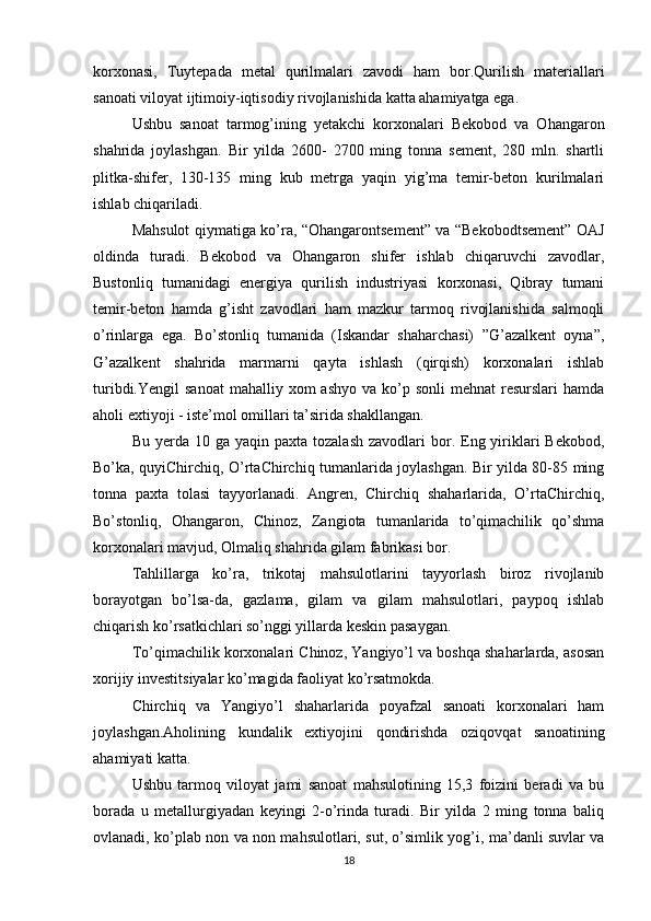 korxonasi,   Tuytepada   metal   qurilmalari   zavodi   ham   bor.Qurilish   materiallari
sanoati viloyat ijtimoiy-iqtisodiy rivojlanishida katta ahamiyatga ega. 
Ushbu   sanoat   tarmog’ining   yetakchi   korxonalari   Bekobod   va   Ohangaron
shahrida   joylashgan.   Bir   yilda   2600-   2700   ming   tonna   sement,   280   mln.   shartli
plitka-shifer,   130-135   ming   kub   metrga   yaqin   yig’ma   temir-beton   kurilmalari
ishlab chiqariladi. 
Mahsulot qiymatiga ko’ra, “Ohangarontsement” va “Bekobodtsement” OAJ
oldinda   turadi.   Bekobod   va   Ohangaron   shifer   ishlab   chiqaruvchi   zavodlar,
Bustonliq   tumanidagi   energiya   qurilish   industriyasi   korxonasi,   Qibray   tumani
temir-beton   hamda   g’isht   zavodlari   ham   mazkur   tarmoq   rivojlanishida   salmoqli
o’rinlarga   ega.   Bo’stonliq   tumanida   (Iskandar   shaharchasi)   ”G’azalkent   oyna”,
G’azalkent   shahrida   marmarni   qayta   ishlash   (qirqish)   korxonalari   ishlab
turibdi.Yengil   sanoat   mahalliy xom   ashyo  va  ko’p  sonli   mehnat  resurslari   hamda
aholi extiyoji - iste’mol omillari ta’sirida shakllangan. 
Bu  yerda  10  ga yaqin  paxta  tozalash  zavodlari  bor. Eng yiriklari   Bekobod,
Bo’ka, quyiChirchiq, O’rtaChirchiq tumanlarida joylashgan. Bir yilda 80-85 ming
tonna   paxta   tolasi   tayyorlanadi.   Angren,   Chirchiq   shaharlarida,   O’rtaChirchiq,
Bo’stonliq,   Ohangaron,   Chinoz,   Zangiota   tumanlarida   to’qimachilik   qo’shma
korxonalari mavjud, Olmaliq shahrida gilam fabrikasi bor. 
Tahlillarga   ko’ra,   trikotaj   mahsulotlarini   tayyorlash   biroz   rivojlanib
borayotgan   bo’lsa-da,   gazlama,   gilam   va   gilam   mahsulotlari,   paypoq   ishlab
chiqarish ko’rsatkichlari so’nggi yillarda keskin pasaygan. 
To’qimachilik korxonalari Chinoz, Yangiyo’l va boshqa shaharlarda, asosan
xorijiy investitsiyalar ko’magida faoliyat ko’rsatmokda. 
Chirchiq   va   Yangiyo’l   shaharlarida   poyafzal   sanoati   korxonalari   ham
joylashgan.Aholining   kundalik   extiyojini   qondirishda   oziqovqat   sanoatining
ahamiyati katta. 
Ushbu   tarmoq   viloyat   jami   sanoat   mahsulotining   15,3   foizini   beradi   va   bu
borada   u   metallurgiyadan   keyingi   2-o’rinda   turadi.   Bir   yilda   2   ming   tonna   baliq
ovlanadi, ko’plab non va non mahsulotlari, sut, o’simlik yog’i, ma’danli suvlar va
18 