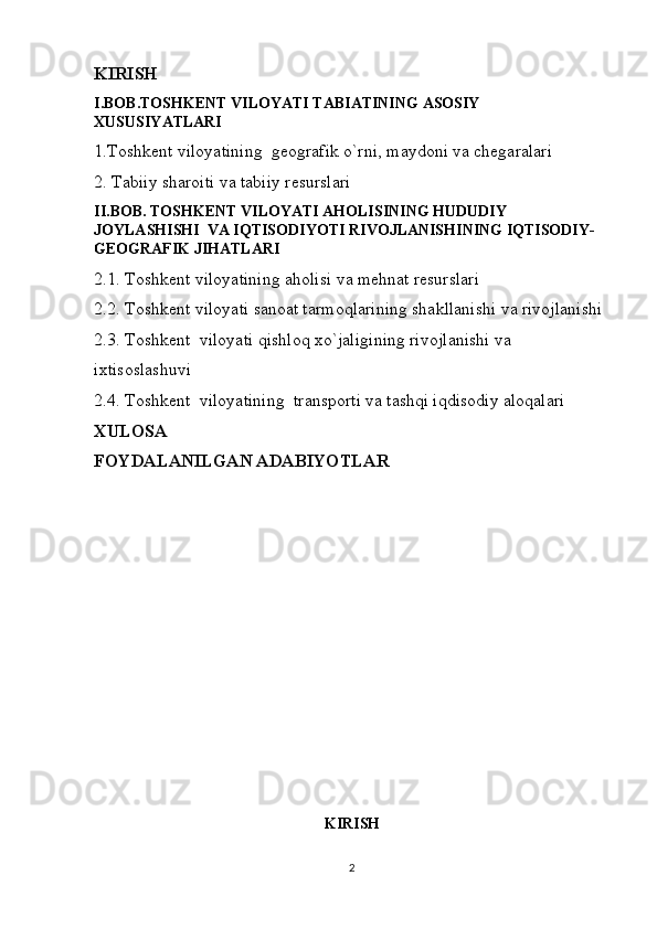 KIRISH
I.BOB.TOSHKENT VILOYATI TABIATINING ASOSIY 
XUSUSIYATLARI
1.Toshkent viloyatining  geografik o`rni, maydoni va chegaralari
2. Tabiiy sharoiti va tabiiy resurslari
II.BOB. TOSHKENT VILOYATI AHOLISINING HUDUDIY 
JOYLASHISHI  VA IQTISODIYOTI RIVOJLANISHINING IQTISODIY-
GEOGRAFIK JIHATLARI
2.1. Toshkent viloyatining aholisi va mehnat resurslari
2.2. Toshkent viloyati sanoat tarmoqlarining shakllanishi va rivojlanishi
2.3. Toshkent  viloyati qishloq xo`jaligining rivojlanishi va 
ixtisoslashuvi
2.4. Toshkent  viloyatining  transporti va tashqi iqdisodiy aloqalari
XULOSA
FOYDALANILGAN ADABIYOTLAR
KIRISH
2 