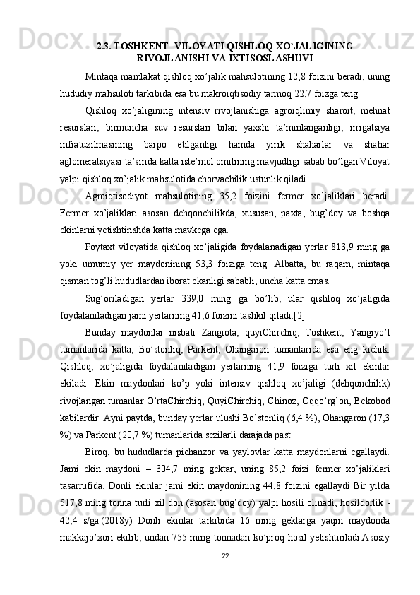 2.3. TOSHKENT  VILOYATI QISHLOQ XO`JALIGINING
RIVOJLANISHI VA IXTISOSLASHUVI
Mintaqa mamlakat qishloq xo’jalik mahsulotining 12,8 foizini beradi, uning
hududiy mahsuloti tarkibida esa bu makroiqtisodiy tarmoq 22,7 foizga teng. 
Qishloq   xo’jaligining   intensiv   rivojlanishiga   agroiqlimiy   sharoit,   mehnat
resurslari,   birmuncha   suv   resurslari   bilan   yaxshi   ta’minlanganligi,   irrigatsiya
infratuzilmasining   barpo   etilganligi   hamda   yirik   shaharlar   va   shahar
aglomeratsiyasi ta’sirida katta iste’mol omilining mavjudligi sabab bo’lgan.Viloyat
yalpi qishloq xo’jalik mahsulotida chorvachilik ustunlik qiladi.
Agroiqtisodiyot   mahsulotining   35,2   foizini   fermer   xo’jaliklari   beradi.
Fermer   xo’jaliklari   asosan   dehqonchilikda,   xususan,   paxta,   bug’doy   va   boshqa
ekinlarni yetishtirishda katta mavkega ega. 
Poytaxt  viloyatida  qishloq xo’jaligida  foydalanadigan  yerlar  813,9 ming ga
yoki   umumiy   yer   maydonining   53,3   foiziga   teng.   Albatta,   bu   raqam,   mintaqa
qisman tog’li hududlardan iborat ekanligi sababli, uncha katta emas. 
Sug’oriladigan   yerlar   339,0   ming   ga   bo’lib,   ular   qishloq   xo’jaligida
foydalaniladigan jami yerlarning 41,6 foizini tashkil qiladi.[2] 
Bunday   maydonlar   nisbati   Zangiota,   quyiChirchiq,   Toshkent,   Yangiyo’l
tumanlarida   katta,   Bo’stonliq,   Parkent,   Ohangaron   tumanlarida   esa   eng   kichik.
Qishloq;   xo’jaligida   foydalaniladigan   yerlarning   41,9   foiziga   turli   xil   ekinlar
ekiladi.   Ekin   maydonlari   ko’p   yoki   intensiv   qishloq   xo’jaligi   (dehqonchilik)
rivojlangan tumanlar O’rtaChirchiq, QuyiChirchiq, Chinoz, Oqqo’rg’on, Bekobod
kabilardir. Ayni paytda, bunday yerlar ulushi Bo’stonliq (6,4 %), Ohangaron (17,3
%) va Parkent (20,7 %) tumanlarida sezilarli darajada past. 
Biroq,   bu   hududlarda   pichanzor   va   yaylovlar   katta   maydonlarni   egallaydi.
Jami   ekin   maydoni   –   304,7   ming   gektar,   uning   85,2   foizi   fermer   xo’jaliklari
tasarrufida.   Donli   ekinlar   jami   ekin   maydonining   44,8   foizini   egallaydi   Bir   yilda
517,8 ming tonna turli xil don (asosan bug’doy) yalpi hosili  olinadi, hosildorlik -
42,4   s/ga.(2018y)   Donli   ekinlar   tarkibida   16   ming   gektarga   yaqin   maydonda
makkajo’xori ekilib, undan 755 ming tonnadan ko’proq hosil yetishtiriladi.Asosiy
22 