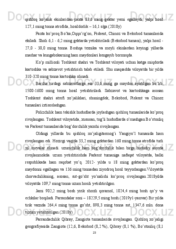 qishloq   xo’jalik   ekinlaridan   paxta   83,6   ming   gektar   yerni   egallaydi;   yalpi   hosil
127,1 ming tonna atrofida, hosildorlik – 16,1 s/ga.(2018y) 
Paxta ko’proq Bo’ka,Oqqo’rg’on, Piskent, Chinoz va Bekobod tumanlarida
ekiladi. Sholi 6,1 - 6,2 ming gektarda yetishtiriladi (Bekobod tumani), yalpi hosil -
27,0   -   30,0   ming   tonna.   Boshqa   texnika   va   moyli   ekinlardan   keyingi   yillarda
mashar va kungabokarning ham maydonlari kengayib bormoqda. 
Ko’p millionli Toshkent  shahri  va Toshkent  viloyati uchun katga miqdorda
kartoshka   va sabzavot   yetishtirish  talab etiladi.  Shu maqsadda  viloyatda  bir  yilda
310-320 ming tonna kartoshka olinadi. 
Barcha   turdagi   sabzavotlarga   esa   33,6   ming   ga   maydon   ajratilgan   bo’lib,
1500-1600   ming   tonna   hosil   yetishtiriladi.   Sabzavot   va   kartoshkaga   asosan
Toshkent   shahri   atrofi   xo’jaliklari,   shuningdek,   Bekobod,   Piskent   va   Chinoz
tumanlari ixtisoslashgan. 
Polizchilik ham tekislik hududlarda joylashgan qishloq tumanlarida ko’proq
rivojlangan. Toshkent viloyatida, xususan, tog’li hududlarda o’rnashgan Bo’stonliq
va Parkent tumanlarida bog’dorchilik yaxshi rivojlangan. 
Oldingi   yillarda   bu   qishloq   xo’jaligitarmog’i   Yangiyo’l   tumanida   ham
rivojlangan edi. Hozirgi vaqtda 33,2 ming gektardan 160 ming tonna atrofida turli
xil   mevalar   olinadi.   uzumchilik   ham   bog’dorchilik   bilan   birga   hududiy   asosda
rivojlanmokda.   uzum   yetishtirishda   Parkent   tumaniga   nafaqat   viloyatda,   balki
respublikada   ham   raqobat   yo’q.   2012-   yilda   u   18   ming   gektardan   ko’proq
maydonni egallagan va 136 ming tonnadan ziyodroq hosil tayyorlangan.Viloyatda
chorvachilikning,   asosan,   sut-go’sht   yo’nalishi   ko’proq   rivojlangan.2018yilda
viloyatda 109,7 ming tonna uzum hosili yetishtirilgan. 
Jami   902,2   ming   bosh   yirik   shoxli   qoramol,   1024,4   ming   bosh   qo’y   va
echkilar boqiladi. Parrandalar soni – 18229,5 ming bosh.(2019y1-yanvar) Bir yilda
tirik   vaznda   264,4   ming   tonna   go’sht,   898,3   ming   tonna   sut,   1347,6   mln.   dona
tuxum yetishtirilgan.(2018y) 
Parrandachilik   Qibray,   Zangiota   tumanlarida   rivojlangan.   Qishloq   xo’jaligi
geografiyasida Zangiota (12,6, Bekobod (8,2 %), Qibray (8,1 %), Bo’stonliq (8,1
23 