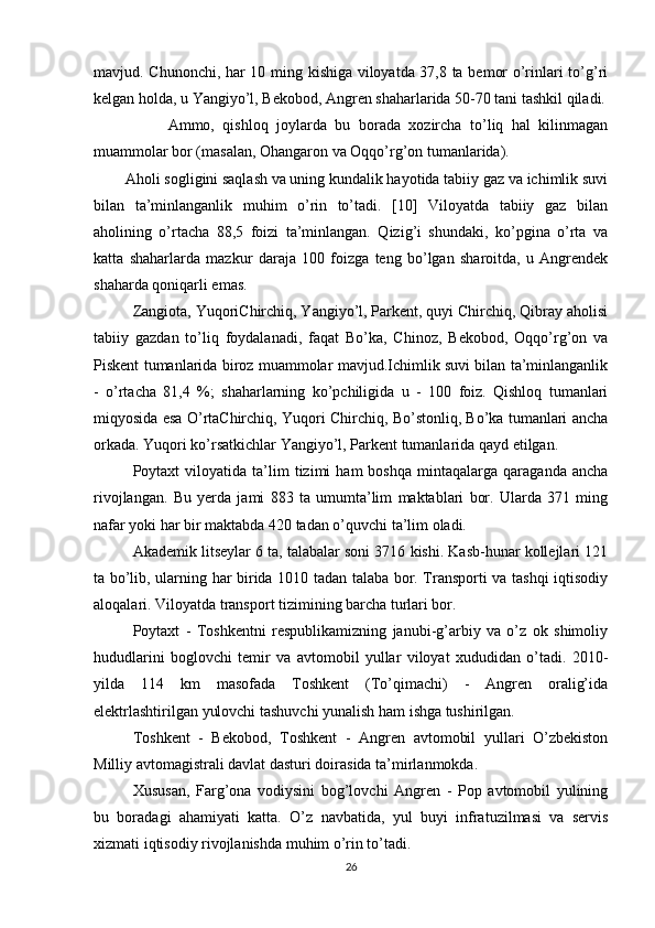 mavjud. Chunonchi, har 10 ming kishiga viloyatda 37,8 ta bemor o’rinlari to’g’ri
kelgan holda, u Yangiyo’l, Bekobod, Angren shaharlarida 50-70 tani tashkil qiladi.
                  Ammo,   qishloq   joylarda   bu   borada   xozircha   to’liq   hal   kilinmagan
muammolar bor (masalan, Ohangaron va Oqqo’rg’on tumanlarida).
        Aholi sogligini saqlash va uning kundalik hayotida tabiiy gaz va ichimlik suvi
bilan   ta’minlanganlik   muhim   o’rin   to’tadi.   [10]   Viloyatda   tabiiy   gaz   bilan
aholining   o’rtacha   88,5   foizi   ta’minlangan.   Qizig’i   shundaki,   ko’pgina   o’rta   va
katta   shaharlarda   mazkur   daraja   100   foizga   teng   bo’lgan   sharoitda,   u   Angrendek
shaharda qoniqarli emas. 
Zangiota, YuqoriChirchiq, Yangiyo’l, Parkent, quyi Chirchiq, Qibray aholisi
tabiiy   gazdan   to’liq   foydalanadi,   faqat   Bo’ka,   Chinoz,   Bekobod,   Oqqo’rg’on   va
Piskent tumanlarida biroz muammolar mavjud.Ichimlik suvi bilan ta’minlanganlik
-   o’rtacha   81,4   %;   shaharlarning   ko’pchiligida   u   -   100   foiz.   Qishloq   tumanlari
miqyosida esa O’rtaChirchiq, Yuqori Chirchiq, Bo’stonliq, Bo’ka tumanlari ancha
orkada. Yuqori ko’rsatkichlar Yangiyo’l, Parkent tumanlarida qayd etilgan.
Poytaxt   viloyatida   ta’lim   tizimi   ham   boshqa   mintaqalarga   qaraganda   ancha
rivojlangan.   Bu   yerda   jami   883   ta   umumta’lim   maktablari   bor.   Ularda   371   ming
nafar yoki har bir maktabda 420 tadan o’quvchi ta’lim oladi. 
Akademik litseylar 6 ta, talabalar soni 3716 kishi. Kasb-hunar kollejlari 121
ta bo’lib, ularning har birida 1010 tadan talaba bor. Transporti va tashqi iqtisodiy
aloqalari. Viloyatda transport tizimining barcha turlari bor. 
Poytaxt   -   Toshkentni   respublikamizning   janubi-g’arbiy   va   o’z   ok   shimoliy
hududlarini   boglovchi   temir   va   avtomobil   yullar   viloyat   xududidan   o’tadi.   2010-
yilda   114   km   masofada   Toshkent   (To’qimachi)   -   Angren   oralig’ida
elektrlashtirilgan yulovchi tashuvchi yunalish ham ishga tushirilgan. 
Toshkent   -   Bekobod,   Toshkent   -   Angren   avtomobil   yullari   O’zbekiston
Milliy avtomagistrali davlat dasturi doirasida ta’mirlanmokda. 
Xususan,   Farg’ona   vodiysini   bog’lovchi   Angren   -   Pop   avtomobil   yulining
bu   boradagi   ahamiyati   katta.   O’z   navbatida,   yul   buyi   infratuzilmasi   va   servis
xizmati iqtisodiy rivojlanishda muhim o’rin to’tadi. 
26 
