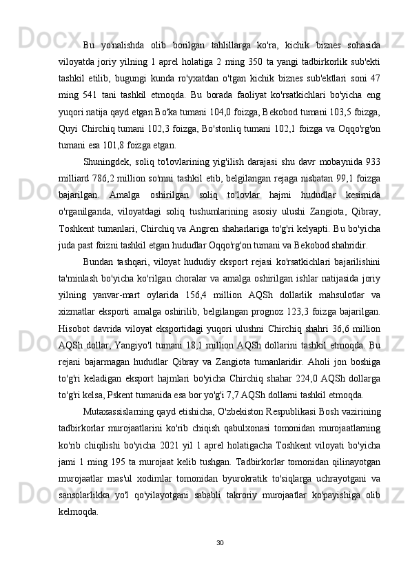 Bu   yo'nalishda   olib   borilgan   tahlillarga   ko'ra,   kichik   biznes   sohasida
viloyatda   joriy   yilning   1   aprel   holatiga   2   ming   350   ta   yangi   tadbirkorlik   sub'ekti
tashkil   etilib,   bugungi   kunda   ro'yxatdan   o'tgan   kichik   biznes   sub'ektlari   soni   47
ming   541   tani   tashkil   etmoqda.   Bu   borada   faoliyat   ko'rsatkichlari   bo'yicha   eng
yuqori natija qayd etgan Bo'ka tumani 104,0 foizga, Bekobod tumani 103,5 foizga,
Quyi Chirchiq tumani 102,3 foizga, Bo'stonliq tumani 102,1 foizga va Oqqo'rg'on
tumani esa 101,8 foizga etgan.
Shuningdek,   soliq   to'lovlarining   yig'ilish   darajasi   shu   davr   mobaynida   933
milliard 786,2 million so'mni tashkil  etib, belgilangan rejaga nisbatan 99,1 foizga
bajarilgan.   Amalga   oshirilgan   soliq   to'lovlar   hajmi   hududlar   kesimida
o'rganilganda,   viloyatdagi   soliq   tushumlarining   asosiy   ulushi   Zangiota,   Qibray,
Toshkent  tumanlari, Chirchiq va Angren shaharlariga to'g'ri kelyapti. Bu bo'yicha
juda past foizni tashkil etgan hududlar Oqqo'rg'on tumani va Bekobod shahridir.
Bundan   tashqari,   viloyat   hududiy   eksport   rejasi   ko'rsatkichlari   bajarilishini
ta'minlash   bo'yicha   ko'rilgan   choralar   va   amalga   oshirilgan   ishlar   natijasida   joriy
yilning   yanvar-mart   oylarida   156,4   million   AQSh   dollarlik   mahsulotlar   va
xizmatlar   eksporti   amalga   oshirilib,   belgilangan   prognoz   123,3   foizga   bajarilgan.
Hisobot   davrida   viloyat   eksportidagi   yuqori   ulushni   Chirchiq   shahri   36,6   million
AQSh  dollar,  Yangiyo'l   tumani   18,1  million  AQSh  dollarini   tashkil  etmoqda.  Bu
rejani   bajarmagan   hududlar   Qibray   va   Zangiota   tumanlaridir.   Aholi   jon   boshiga
to'g'ri   keladigan   eksport   hajmlari   bo'yicha   Chirchiq   shahar   224,0   AQSh   dollarga
to'g'ri kelsa, Pskent tumanida esa bor yo'g'i 7,7 AQSh dollarni tashkil etmoqda.
Mutaxassislarning qayd etishicha, O'zbekiston Respublikasi Bosh vazirining
tadbirkorlar   murojaatlarini   ko'rib   chiqish   qabulxonasi   tomonidan   murojaatlarning
ko'rib   chiqilishi   bo'yicha   2021   yil   1   aprel   holatigacha   Toshkent   viloyati   bo'yicha
jami   1   ming  195   ta  murojaat   kelib   tushgan.   Tadbirkorlar   tomonidan  qilinayotgan
murojaatlar   mas'ul   xodimlar   tomonidan   byurokratik   to'siqlarga   uchrayotgani   va
sansolarlikka   yo'l   qo'yilayotgani   sababli   takroriy   murojaatlar   ko'payishiga   olib
kelmoqda.
30 