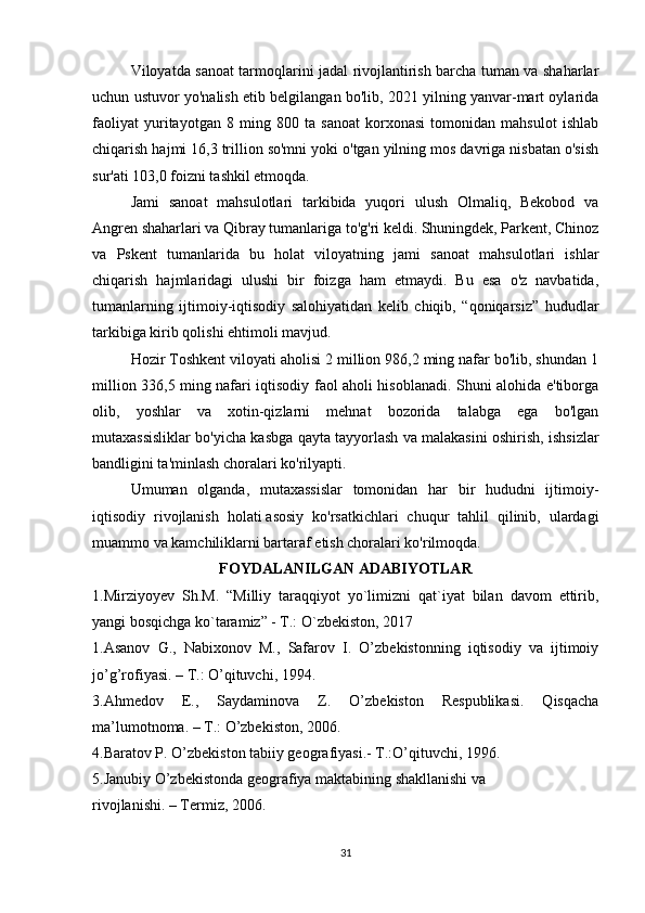 Viloyatda sanoat tarmoqlarini jadal rivojlantirish barcha tuman va shaharlar
uchun ustuvor yo'nalish etib belgilangan bo'lib, 2021 yilning yanvar-mart oylarida
faoliyat   yuritayotgan   8   ming   800   ta   sanoat   korxonasi   tomonidan   mahsulot   ishlab
chiqarish hajmi 16,3 trillion so'mni yoki o'tgan yilning mos davriga nisbatan o'sish
sur'ati 103,0 foizni tashkil etmoqda.
Jami   sanoat   mahsulotlari   tarkibida   yuqori   ulush   Olmaliq,   Bekobod   va
Angren shaharlari va Qibray tumanlariga to'g'ri keldi. Shuningdek, Parkent, Chinoz
va   Pskent   tumanlarida   bu   holat   viloyatning   jami   sanoat   mahsulotlari   ishlar
chiqarish   hajmlaridagi   ulushi   bir   foizga   ham   etmaydi.   Bu   esa   o'z   navbatida,
tumanlarning   ijtimoiy-iqtisodiy   salohiyatidan   kelib   chiqib,   “qoniqarsiz”   hududlar
tarkibiga kirib qolishi ehtimoli mavjud.
Hozir Toshkent viloyati aholisi 2 million 986,2 ming nafar bo'lib, shundan 1
million 336,5 ming nafari iqtisodiy faol aholi hisoblanadi. Shuni alohida e'tiborga
olib,   yoshlar   va   xotin-qizlarni   mehnat   bozorida   talabga   ega   bo'lgan
mutaxassisliklar bo'yicha kasbga qayta tayyorlash va malakasini oshirish, ishsizlar
bandligini ta'minlash choralari ko'rilyapti.
Umuman   olganda,   mutaxassislar   tomonidan   har   bir   hududni   ijtimoiy-
iqtisodiy   rivojlanish   holati   asosiy   ko'rsatkichlari   chuqur   tahlil   qilinib,   ulardagi
muammo va kamchiliklarni bartaraf etish choralari ko'rilmoqda.
FOYDALANILGAN ADABIYOTLAR
1.Mirziyoyev   Sh.M.   “Milliy   taraqqiyot   yo`limizni   qat`iyat   bilan   davom   ettirib,
yangi bosqichga ko`taramiz” - T.: O`zbekiston, 2017
1.Asanov   G.,   Nabixonov   M.,   Safarov   I.   O’zbekistonning   iqtisodiy   va   ijtimoiy
jo’g’rofiyasi. – T.: O’qituvchi, 1994.
3.Ahmedov   E.,   Saydaminova   Z.   O’zbekiston   Respublikasi.   Qisqacha
ma’lumotnoma. – T.: O’zbekiston, 2006.
4.Baratov P. O’zbekiston tabiiy geografiyasi.- T.:O’qituvchi, 1996.
5.Janubiy O’zbekistonda geografiya maktabining shakllanishi va
rivojlanishi. – Termiz, 2006.
31 