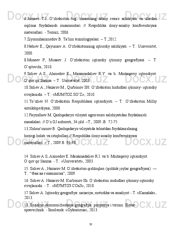 6.Jumaev   T.J.   O’zbekiston   tog’   zonasining   tabiiy   resurs   salohiyati   va   ulardan
oqilona   foydalanish   muammolari   //   Respublika   ilmiy-amaliy   konferentsiyasi
materiallari. - Termiz, 2006.
7.Ziyomuhammedov B. Ta’lim texnologiyalari. – T.,2012.
8.Nabiev E., Qayumov A. O’zbekistonning iqtisodiy salohiyati. – T.:  Universitet,
2000.
8.Musaev   P,   Musaev   J.   O’zbekiston   iqtisodiy   ijtimoiy   geografiyasi.   –   T:
O’qituvchi, 2010.
9.Soliev   A.S.,   Ahmedov   E.,   Maxamadaliev   R.Y.   va   b.   Mintaqaviy   iqtisodiyot.
O’quv qo’llanma. – T.: Universitet, 2003.
10.Soliev A., Nazarov M., Qurbonov SH. O’zbekiston hududlari ijtimoiy- iqtisodiy
rivojlanishi. – T.: «MUMTOZ SO’Z», 2010.
11.To’xliev   N.   O’zbekiston   Respublikasi   iqtisodiyoti.   –   T.:   O’zbekiston   Milliy
entsiklopediyasi, 2008.
12.Fayzullaev M. Qashqadaryo viloyati agroresurs salohiyatidan foydalanish
masalalari. // O’z GJ axboroti, 34-jild. –T., 2009.-B. 72-75.
13.Xolmo’minov B. Qashqadaryo viloyatida tabiatdan foydalanishning
hozirgi holati va istiqbollari // Respublika ilmiy-amaliy konferentsiyasi
materiallari. – T., 2009.B. 96-98.
14. Soliev А.S, Axmedov E. Maxamadaliev R.I. va b. Mintaqaviy iqtisodiyot. 
O`quv qo`llanma. - T.: «Universitet», 2003.
15. Soliev A., Nazarov M. O`zbekiston qishloqlari (qishlok joylar geografiyasi). —
T.: “ Фан   ва   технология ”, 2009.
16. Soliev А. Nazarov M. Kurbonov Sh. O`zbekiston xududlari ijtimoiy-iqtisodiy 
rivojlanishi. - T.: «МУМТОЗ СОъЗ», 2010.
17 Soliev A. Iqtisodiy geografiya: nazariya, metodika va amaliyot.- T.:«Kamalak»,
2013.
18. Sosialno-ekonomicheskaya geografiya: ponyatiya i termin. Slovar-
spravochnik. - Smolensk: «Oykumena», 2013.
32 