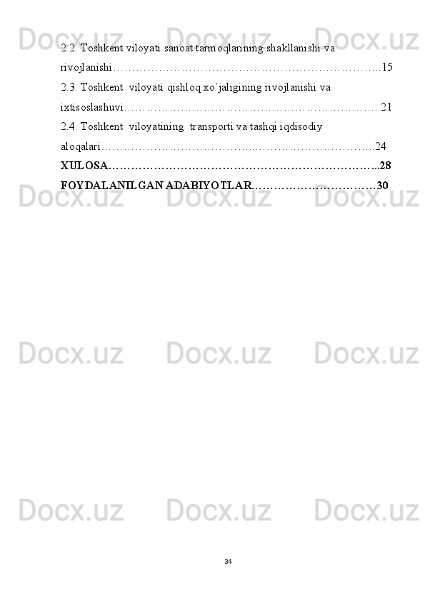 2.2. Toshkent viloyati sanoat tarmoqlarining shakllanishi va 
rivojlanishi……………………………………………………………..15
2.3. Toshkent  viloyati qishloq xo`jaligining rivojlanishi va 
ixtisoslashuvi…………………………………………………………..21
2.4. Toshkent  viloyatining  transporti va tashqi iqdisodiy 
aloqalari…………………………………..…………………………..24
XULOSA……………………………………………………………...28
FOYDALANILGAN ADABIYOTLAR……………………………30
34 