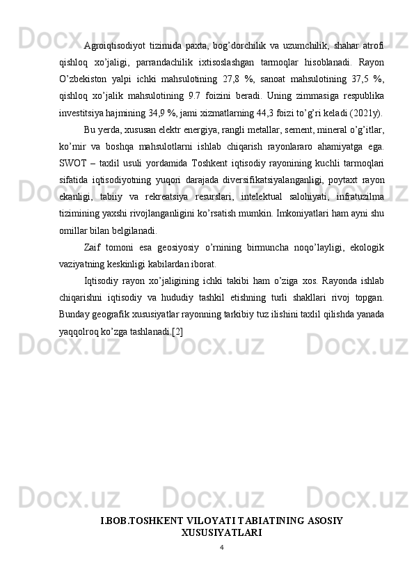 Agroiqtisodiyot   tizimida   paxta,   bog’dorchilik   va   uzumchilik,   shahar   atrofi
qishloq   xo’jaligi,   parrandachilik   ixtisoslashgan   tarmoqlar   hisoblanadi.   Rayon
O’zbekiston   yalpi   ichki   mahsulotining   27,8   %,   sanoat   mahsulotining   37,5   %,
qishloq   xo’jalik   mahsulotining   9.7   foizini   beradi.   Uning   zimmasiga   respublika
investitsiya hajmining 34,9 %, jami xizmatlarning 44,3 foizi to’g’ri keladi (2021y).
Bu yerda, xususan elektr energiya, rangli metallar, sement, mineral o’g’itlar,
ko’mir   va   boshqa   mahsulotlarni   ishlab   chiqarish   rayonlararo   ahamiyatga   ega.
SWOT   –   taxlil   usuli   yordamida   Toshkent   iqtisodiy   rayonining   kuchli   tarmoqlari
sifatida   iqtisodiyotning   yuqori   darajada   diversifikatsiyalanganligi,   poytaxt   rayon
ekanligi,   tabiiy   va   rekreatsiya   resurslari,   intelektual   salohiyati,   infratuzilma
tizimining yaxshi rivojlanganligini ko’rsatish mumkin. Imkoniyatlari ham ayni shu
omillar bilan belgilanadi. 
Zaif   tomoni   esa   geosiyosiy   o’rnining   birmuncha   noqo’layligi,   ekologik
vaziyatning keskinligi kabilardan iborat. 
Iqtisodiy   rayon   xo’jaligining   ichki   takibi   ham   o’ziga   xos.   Rayonda   ishlab
chiqarishni   iqtisodiy   va   hududiy   tashkil   etishning   turli   shakllari   rivoj   topgan.
Bunday geografik xususiyatlar rayonning tarkibiy tuz ilishini taxlil qilishda yanada
yaqqolroq ko’zga tashlanadi.[2]
I.BOB.TOSHKENT VILOYATI TABIATINING ASOSIY
XUSUSIYATLARI
4 