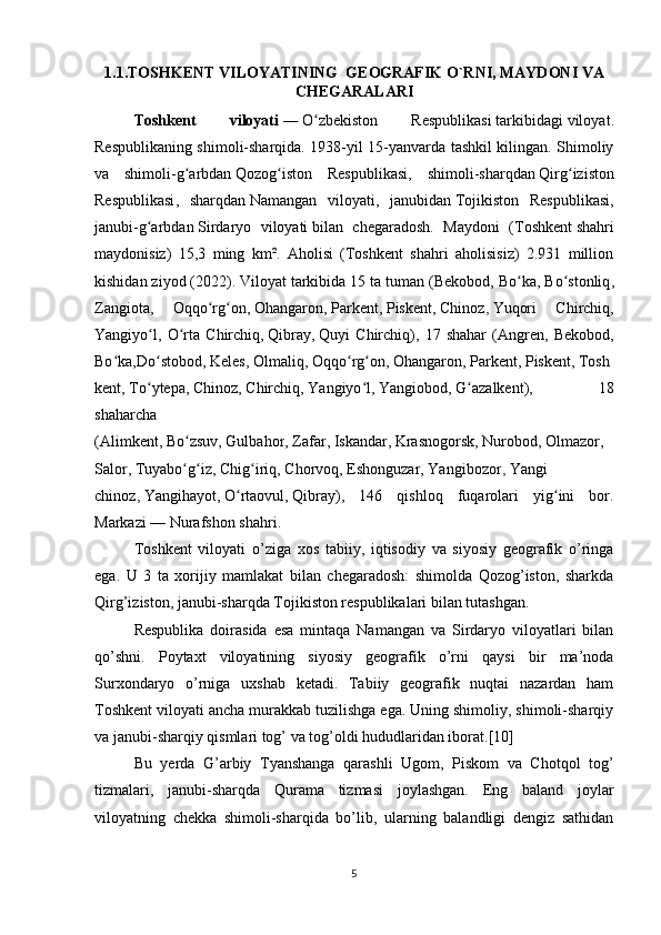 1.1.TOSHKENT VILOYATINING  GEOGRAFIK O`RNI, MAYDONI VA
CHEGARALARI
Toshkent   viloyati   —   O zbekiston   Respublikasiʻ   tarkibidagi   viloyat .
Respublikaning shimoli-sharqida. 1938-yil 15-yanvarda tashkil kilingan. Shimoliy
va   shimoli-g arbdan	
ʻ   Qozog iston   Respublikasi	ʻ ,   shimoli-sharqdan   Qirg iziston	ʻ
Respublikasi ,   sharqdan   Namangan   viloyati ,   janubidan   Tojikiston   Respublikasi ,
janubi-g arbdan	
ʻ   Sirdaryo   viloyati   bilan   chegaradosh.   Maydoni   ( Toshkent   shahri
maydonisiz)   15,3   ming   km².   Aholisi   (Toshkent   shahri   aholisisiz)   2.931   million
kishidan ziyod (2022). Viloyat tarkibida 15 ta tuman ( Bekobod ,  Bo ka	
ʻ ,  Bo stonliq	ʻ ,
Zangiota ,   Oqqo rg on	
ʻ ʻ ,   Ohangaron ,   Parkent ,   Piskent ,   Chinoz ,   Yuqori   Chirchiq ,
Yangiyo l	
ʻ ,   O rta   Chirchiq	ʻ ,   Qibray ,   Quyi   Chirchiq ),   17   shahar   ( Angren ,   Bekobod ,
Bo ka	
ʻ , Do stobod	ʻ ,   Keles ,   Olmaliq ,   Oqqo ʻ rg ʻ on ,   Ohangaron ,   Parkent ,   Piskent ,   Tosh
kent ,   To ʻ ytepa ,   Chinoz ,   Chirchiq ,   Yangiyo ʻ l ,   Yangiobod ,   G ʻ azalkent ),   18
shaharcha
( Alimkent ,   Bo ʻ zsuv ,   Gulbahor ,   Zafar ,   Iskandar ,   Krasnogorsk ,   Nurobo d ,   Olmazor ,  
Salor ,   Tuyabo g iz	
ʻ ʻ ,   Chig iriq	ʻ ,   Chorvoq ,   Eshonguzar ,   Yangibozor ,   Yangi
chinoz ,   Yangihayot ,   O rtaovul	
ʻ ,   Qibray ),   146   qishloq   fuqarolari   yig ini   bor.	ʻ
Markazi   —   Nurafshon   shahri.
Toshkent   viloyati   o ’ ziga   xos   tabiiy ,   iqtisodiy   va   siyosiy   geografik   o ’ ringa
ega .   U   3   ta   xorijiy   mamlakat   bilan   chegaradosh:   shimolda   Qozog’iston,   sharkda
Qirg’iziston, janubi-sharqda Tojikiston respublikalari bilan tutashgan. 
Respublika   doirasida   esa   mintaqa   Namangan   va   Sirdaryo   viloyatlari   bilan
qo’shni.   Poytaxt   viloyatining   siyosiy   geografik   o’rni   qaysi   bir   ma’noda
Surxondaryo   o’rniga   uxshab   ketadi.   Tabiiy   geografik   nuqtai   nazardan   ham
Toshkent viloyati ancha murakkab tuzilishga ega. Uning shimoliy, shimoli-sharqiy
va janubi-sharqiy qismlari tog’ va tog’oldi hududlaridan iborat.[10] 
Bu   yerda   G’arbiy   Tyanshanga   qarashli   Ugom,   Piskom   va   Chotqol   tog’
tizmalari,   janubi-sharqda   Qurama   tizmasi   joylashgan.   Eng   baland   joylar
viloyatning   chekka   shimoli-sharqida   bo’lib,   ularning   balandligi   dengiz   sathidan
5 