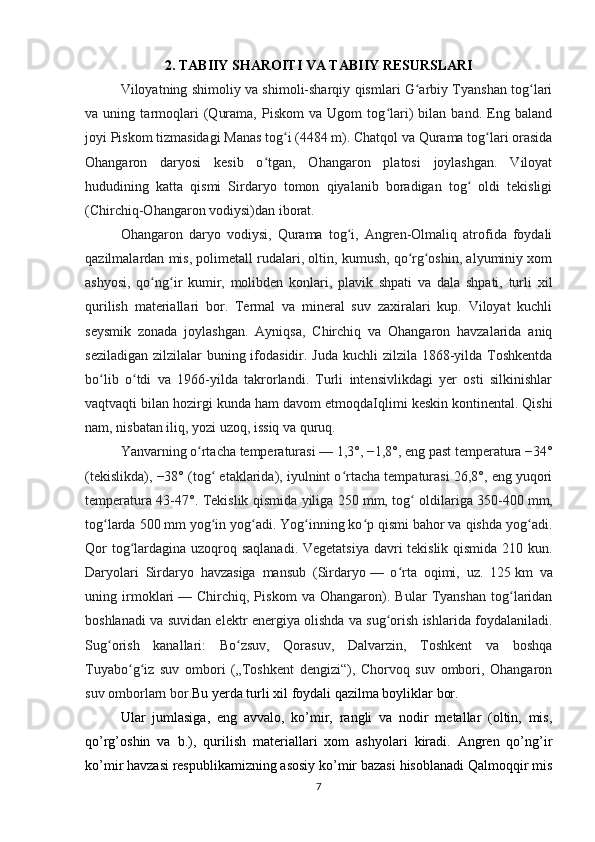 2. TABIIY SHAROITI VA TABIIY RESURSLARI
Viloyatning shimoliy va shimoli-sharqiy qismlari G arbiy Tyanshan tog lariʻ ʻ
va   uning   tarmoqlari   (Qurama,   Piskom   va   Ugom   tog lari)   bilan   band.   Eng   baland	
ʻ
joyi Piskom tizmasidagi Manas tog i (4484 m). Chatqol va Qurama tog lari orasida	
ʻ ʻ
Ohangaron   daryosi   kesib   o tgan,   Ohangaron   platosi   joylashgan.   Viloyat	
ʻ
hududining   katta   qismi   Sirdaryo   tomon   qiyalanib   boradigan   tog   oldi   tekisligi	
ʻ
(Chirchiq-Ohangaron vodiysi)dan iborat. 
Ohangaron   daryo   vodiysi,   Qurama   tog i,   Angren-Olmaliq   atrofida   foydali	
ʻ
qazilmalardan mis, polimetall rudalari, oltin, kumush, qo rg oshin, alyuminiy xom	
ʻ ʻ
ashyosi,   qo ng ir   kumir,   molibden   konlari,   plavik   shpati   va   dala   shpati,   turli   xil	
ʻ ʻ
qurilish   materiallari   bor.   Termal   va   mineral   suv   zaxiralari   kup.   Viloyat   kuchli
seysmik   zonada   joylashgan.   Ayniqsa,   Chirchiq   va   Ohangaron   havzalarida   aniq
seziladigan zilzilalar  buning ifodasidir. Juda kuchli  zilzila 1868-yilda Toshkentda
bo lib   o tdi   va   1966-yilda   takrorlandi.   Turli   intensivlikdagi   yer   osti   silkinishlar	
ʻ ʻ
vaqtvaqti bilan hozirgi kunda ham davom etmoqda Iqlimi keskin kontinental. Qishi
nam, nisbatan iliq, yozi uzoq, issiq va quruq. 
Yanvarning o rtacha temperaturasi	
ʻ   — 1,3°, −1,8°, eng past temperatura −34°
(tekislikda), −38° (tog  etaklarida), iyulnint o rtacha tempaturasi 26,8°, eng yuqori	
ʻ ʻ
temperatura 43-47°. Tekislik qismida yiliga 250   mm, tog  oldilariga 350-400	
ʻ   mm,
tog larda 500	
ʻ   mm yog in yog adi. Yog inning ko p qismi bahor va qishda yog adi.	ʻ ʻ ʻ ʻ ʻ
Qor  tog lardagina uzoqroq saqlanadi. Vegetatsiya  davri  tekislik qismida 210 kun.	
ʻ
Daryolari   Sirdaryo   havzasiga   mansub   (Sirdaryo   —   o rta   oqimi,   uz.   125	
ʻ   km   va
uning   irmoklari   —   Chirchiq,   Piskom   va   Ohangaron).   Bular   Tyanshan   tog laridan	
ʻ
boshlanadi va suvidan elektr energiya olishda va sug orish ishlarida foydalaniladi.	
ʻ
Sug orish   kanallari:   Bo zsuv,   Qorasuv,   Dalvarzin,   Toshkent   va   boshqa	
ʻ ʻ
Tuyabo g iz   suv   ombori   („Toshkent   dengizi“),   Chorvoq   suv   ombori,   Ohangaron	
ʻ ʻ
suv omborlarn bor. Bu yerda turli xil foydali qazilma boyliklar bor. 
Ular   jumlasiga,   eng   avvalo,   ko’mir,   rangli   va   nodir   metallar   (oltin,   mis,
qo’rg’oshin   va   b.),   qurilish   materiallari   xom   ashyolari   kiradi.   Angren   qo’ng’ir
ko’mir havzasi respublikamizning asosiy ko’mir bazasi hisoblanadi Qalmoqqir mis
7 