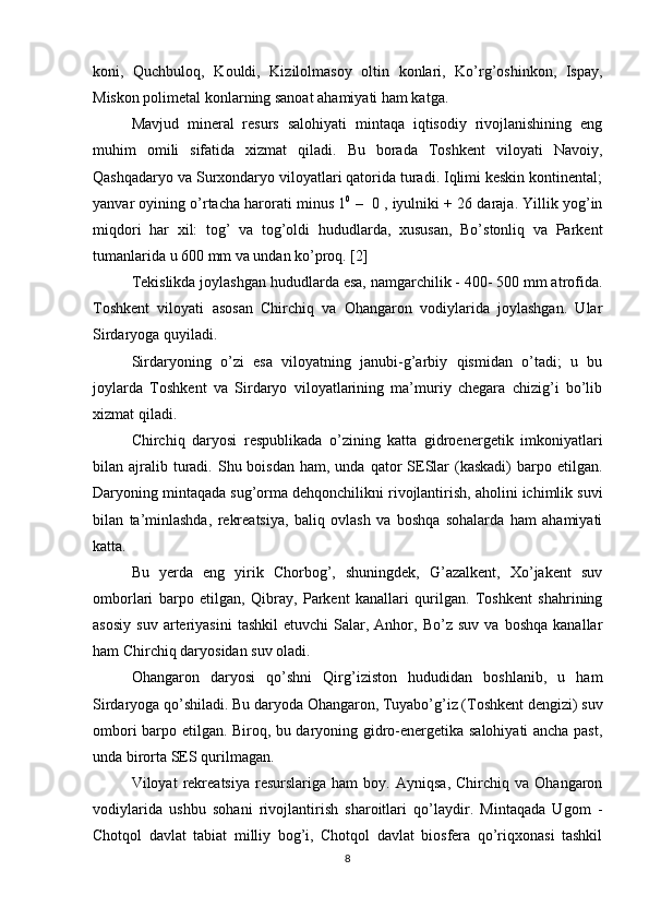koni,   Quchbuloq,   Kouldi,   Kizilolmasoy   oltin   konlari,   Ko’rg’oshinkon,   Ispay,
Miskon polimetal konlarning sanoat ahamiyati ham katga. 
Mavjud   mineral   resurs   salohiyati   mintaqa   iqtisodiy   rivojlanishining   eng
muhim   omili   sifatida   xizmat   qiladi.   Bu   borada   Toshkent   viloyati   Navoiy,
Qashqadaryo va Surxondaryo viloyatlari qatorida turadi. Iqlimi keskin kontinental;
yanvar oyining o’rtacha harorati minus 1 0
 –  0 , iyulniki + 26 daraja. Yillik yog’in
miqdori   har   xil:   tog’   va   tog’oldi   hududlarda,   xususan,   Bo’stonliq   va   Parkent
tumanlarida u 600 mm va undan ko’proq. [2]
Tekislikda joylashgan hududlarda esa, namgarchilik - 400- 500 mm atrofida.
Toshkent   viloyati   asosan   Chirchiq   va   Ohangaron   vodiylarida   joylashgan.   Ular
Sirdaryoga quyiladi. 
Sirdaryoning   o’zi   esa   viloyatning   janubi-g’arbiy   qismidan   o’tadi;   u   bu
joylarda   Toshkent   va   Sirdaryo   viloyatlarining   ma’muriy   chegara   chizig’i   bo’lib
xizmat qiladi. 
Chirchiq   daryosi   respublikada   o’zining   katta   gidroenergetik   imkoniyatlari
bilan ajralib turadi.  Shu  boisdan  ham,  unda qator  SESlar   (kaskadi)  barpo etilgan.
Daryoning mintaqada sug’orma dehqonchilikni rivojlantirish, aholini ichimlik suvi
bilan   ta’minlashda,   rekreatsiya,   baliq   ovlash   va   boshqa   sohalarda   ham   ahamiyati
katta. 
Bu   yerda   eng   yirik   Chorbog’,   shuningdek,   G’azalkent,   Xo’jakent   suv
omborlari   barpo   etilgan,   Qibray,   Parkent   kanallari   qurilgan.   Toshkent   shahrining
asosiy   suv   arteriyasini   tashkil   etuvchi   Salar,  Anhor,   Bo’z  suv   va   boshqa   kanallar
ham Chirchiq daryosidan suv oladi. 
Ohangaron   daryosi   qo’shni   Qirg’iziston   hududidan   boshlanib,   u   ham
Sirdaryoga qo’shiladi. Bu daryoda Ohangaron, Tuyabo’g’iz (Toshkent dengizi) suv
ombori barpo etilgan. Biroq, bu daryoning gidro-energetika salohiyati ancha past,
unda birorta SES qurilmagan. 
Viloyat   rekreatsiya   resurslariga   ham   boy.   Ayniqsa,   Chirchiq  va   Ohangaron
vodiylarida   ushbu   sohani   rivojlantirish   sharoitlari   qo’laydir.   Mintaqada   Ugom   -
Chotqol   davlat   tabiat   milliy   bog’i,   Chotqol   davlat   biosfera   qo’riqxonasi   tashkil
8 
