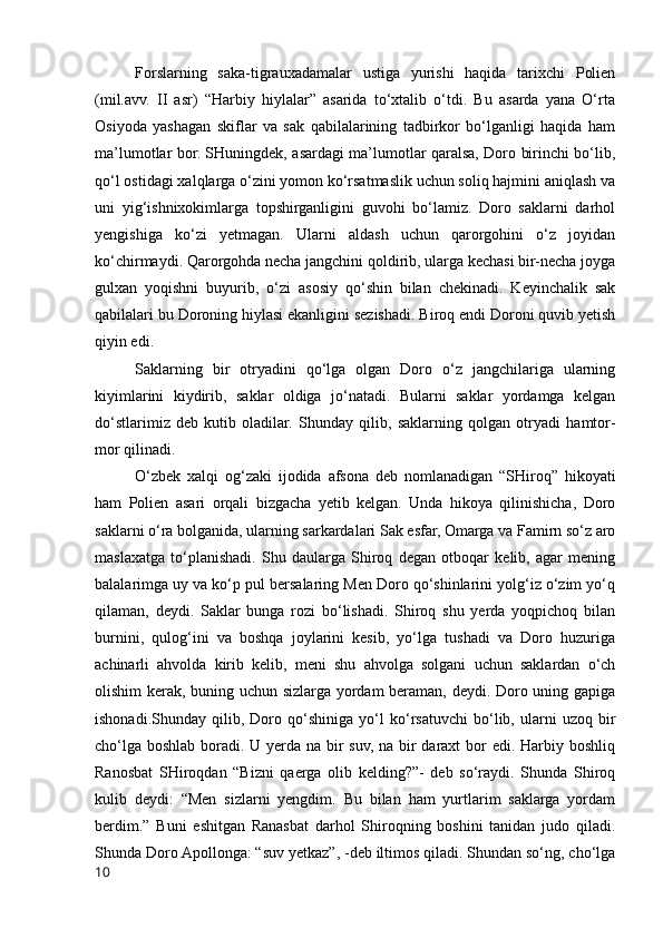 Forslarning   saka-tigrauxadamalar   ustiga   yurishi   haqida   tarixchi   Polien
(mil.avv.   II   asr)   “Harbiy   hiylalar”   asarida   to‘xtalib   o‘tdi.   Bu   asarda   yana   O‘rta
Osiyoda   yashagan   skiflar   va   sak   qabilalarining   tadbirkor   bo‘lganligi   haqida   ham
ma’lumotlar bor. SHuningdek, asardagi ma’lumotlar qaralsa, Doro birinchi bo‘lib,
qo‘l ostidagi xalqlarga o‘zini yomon ko‘rsatmaslik uchun soliq hajmini aniqlash va
uni   yig‘ishnixokimlarga   topshirganligini   guvohi   bo‘lamiz.   Doro   saklarni   darhol
yengishiga   ko‘zi   yetmagan.   Ularni   aldash   uchun   qarorgohini   o‘z   joyidan
ko‘chirmaydi. Qarorgohda necha jangchini qoldirib, ularga kechasi bir-necha joyga
gulxan   yoqishni   buyurib,   o‘zi   asosiy   qo‘shin   bilan   chekinadi.   Keyinchalik   sak
qabilalari bu Doroning hiylasi ekanligini sezishadi. Biroq endi Doroni quvib yetish
qiyin edi.
Saklarning   bir   otryadini   qo‘lga   olgan   Doro   o‘z   jangchilariga   ularning
kiyimlarini   kiydirib,   saklar   oldiga   jo‘natadi.   Bularni   saklar   yordamga   kelgan
do‘stlarimiz   deb   kutib   oladilar.   Shunday   qilib,   saklarning   qolgan   otryadi   hamtor-
mor qilinadi.
O‘zbek   xalqi   og‘zaki   ijodida   afsona   deb   nomlanadigan   “SHiroq”   hikoyati
ham   Polien   asari   orqali   bizgacha   yetib   kelgan.   Unda   hikoya   qilinishicha,   Doro
saklarni o‘ra bolganida, ularning sarkardalari Sak esfar, Omarga va Famirn so‘z aro
maslaxatga   to‘planishadi.   Shu   daularga   Shiroq   degan   otboqar   kelib,   agar   mening
balalarimga uy va ko‘p pul bersalaring Men Doro qo‘shinlarini yolg‘iz o‘zim yo‘q
qilaman,   deydi.   Saklar   bunga   rozi   bo‘lishadi.   Shiroq   shu   yerda   yoqpichoq   bilan
burnini,   qulog‘ini   va   boshqa   joylarini   kesib,   yo‘lga   tushadi   va   Doro   huzuriga
achinarli   ahvolda   kirib   kelib,   meni   shu   ahvolga   solgani   uchun   saklardan   o‘ch
olishim kerak, buning uchun sizlarga yordam beraman, deydi. Doro uning gapiga
ishonadi.Shunday   qilib,   Doro   qo‘shiniga   yo‘l   ko‘rsatuvchi   bo‘lib,   ularni   uzoq   bir
cho‘lga boshlab boradi. U yerda na bir suv, na bir daraxt  bor  edi. Harbiy boshliq
Ranosbat   SHiroqdan   “Bizni   qaerga   olib   kelding?”-   deb   so‘raydi.   Shunda   Shiroq
kulib   deydi:   “Men   sizlarni   yengdim.   Bu   bilan   ham   yurtlarim   saklarga   yordam
berdim.”   Buni   eshitgan   Ranasbat   darhol   Shiroqning   boshini   tanidan   judo   qiladi.
Shunda Doro Apollonga: “suv yetkaz”, -deb iltimos qiladi. Shundan so‘ng, cho‘lga
10 