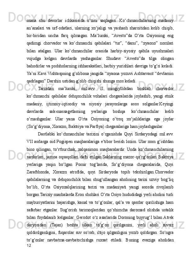 mana   shu   devorlar   ichkarisida   o‘zini   saqlagan.   Ko‘chmanchilarning   madaniy
an’analari   va   urf-odatlari,   ularning   xo‘jaligi   va   yashash   sharoitidan   kelib   chiqib,
bir-biridan   uncha   farq   qilmagan.   Ma’lumki,   “Avesto”da   O‘rta   Osiyoning   eng
qadimgi   chorvador   va   ko‘chmanchi   qabilalari   “tur”,   “danu”,   “xyaono”   nomlari
bilan   atalgan.   Ular   ko‘chmanchilar   orasida   harbiy-siyosiy   qabila   uyushmalari
vujudga   kelgan   davrlarda   yashaganlar.   Shudavr   “Avesto”da   tilga   olingan
bahodirlar va podsholarning ishharakatlari, harbiy yurishlari davriga to‘g‘ri keladi.
Ya’ni Kavi Vishtaspning g‘olibona jangida “xyaona yozuvi Ashtarvant “devlarnin
qadrlagan” Darshin ustidan g‘olib chiqishi shunga mos keladi.
Tarixdan   ma’lumki,   mil.avv.   II   mingiyllikdan   boshlab   chorvador
ko‘chmanchi   qabilalar   dehqonchilik   vohalari   chegaralarida   joylashib,   yangi   etnik
madaniy,   ijtimoiy-iqtisodiy   va   siyosiy   jarayonlarga   asos   solganlar.Keyingi
davrlarda   sak-massagetlarning   yerlariga   boshqa   ko‘chmanchilar   kelib
o‘rnashganlar.   Ular   yana   O‘rta   Osiyoning   o‘troq   xo‘jaliklariga   ega   joylar
(So‘g‘diyona, Xorazm, Baktriya va Parfiya) chegaralariga ham joylashganlar.
Dastlabki   ko‘chmanchilar   tarixini   o‘rganishda   Quyi   Sirdaryodagi   mil.avv.
VII asrlarga oid Pogispen maqbaralariga e’tibor berish lozim. Ular xom g‘ishtdan
bino   qilingan,   to‘rtburchak,   xalqasimon   maqbaralardir.   Unda   ko‘chmanchilarning
sardorlari,   jamoa   oqsaqollari   dafn   etilgan.Saklarning   mazor-qo‘rg‘onlari   Baktriya
yerlariga   yaqin   bo‘lgan   Pomir   tog‘larida,   So‘g‘diyona   chegaralarida,   Quyi
Zarafshonda,   Xorazm   atrofida,   quyi   Sirdaryoda   topib   tekshirilgan.Chorvador
qabilalarning   va   dehqonchilik   bilan   shug‘ullangan   aholining   tarixi   uzviy   bog‘liq
bo‘lib,   O‘rta   Osiyoxalqlarining   tarixi   va   madaniyati   yangi   asosda   rivojlanib
borgan.Tarixiy manbalarda Eron shohlari O‘rta Osiyo hududidagi yerli aholini turli
majburiyatlarini   bajarishga,   kanal   va   to‘g‘onlar,   qal’a   va   qasrlar   qurilishiga   ham
safarbar   etganlar.   Sug‘orish   tarimoqlaridan   qo‘shimcha   daromad   olishda   ustalik
bilan  foydalanib   kelganlar.  Gerodot   o‘z  asarlarida  Doroning  buyrug‘I   bilan Atrek
daryosidan   (Tajan)   beshta   ulkan   to‘g‘on   qurilganini,   yerli   aholi   suvsiz
qoldirilganligini,  fuqarolar   suv   so‘rab,  iltijo  qilganligini   yozib   qoldirgan.   So‘ngra
to‘g‘onlar   navbatma-navbatochishga   ruxsat   etiladi.   Buning   evaziga   aholidan
12 