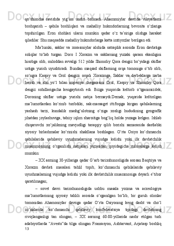 qo‘shimcha   ravishda   yig‘im   undiri   bolinadi.   Ahamoniylar   davrida   viloyatlarni
boshqarish   –   qabila   boshliqlari   va   mahalliy   hukmdorlarning   bevosita   o‘zlariga
topshirilgan.   Eron   shohlari   ularni   mumkin   qadar   o‘z   ta’siriga   olishga   harakat
qiladilar. Shu maqsadda mahalliy hukmdorlarga katta imtiyozlar berilgan edi.
Ma’lumki,   saklar   va   xorasmiylar   alohida   satraplik   asosida   Eron   davlatiga
soliqlar   to‘lab   turgan.   Doro   I   Xorazm   va   saklarning   yuzaki   qaram   ekanligini
hisobga  olib, miloddan  avvalgi  512  yilda Shimoliy Qora  dengiz bo‘yidagi  skiflar
ustiga   yurish   uyushtiradi.   Bundan   maqsad   skiflarning   orqa   tomoniga   o‘tib   olib,
so‘ngra   Kaspiy   va   Orol   dengizi   orqali   Xorazmga,   Saklar   va   derbeklarga   zarba
berish   va   shu   yo‘l   bilan   imperiya   chegarasini   Orol,   Kaspiy   va   Shimoliy   Qora
dengiz   sohillarigacha   kengaytirish   edi.   Bizga   yuqorida   keltirib   o‘tganimizdek,
Doroning   skiflar   ustiga   yurishi   natija   bermaydi.Demak,   yuqorida   keltirilgan
ma’lumotlardan   ko‘rinib   turibdiki,   sak-massaget   ittifoqiga   kirgan   qabilalarning
yashash   tarzi,   kundalik   mashg‘ulotning   o‘ziga   xosligi   hududining   geografik
jihatdan joylashuviga,  tabiiy  iqlim  sharoitiga  bog‘liq  holda yuzaga  kelgan.  Ishlab
chiqaruvchi   xo‘jalikning   mavjudligi   taraqqiy   qilib   borishi   samarasida   dastlabki
siyosiy   birlashmalar   ko‘rinishi   shakllana   boshlagan.   O‘rta   Osiyo   ko‘chmanchi
qabilalarida   qabilaviy   uyushmalarning   vujudga   kelishi   yoki   ilk   davlatchilik
muammosining   o‘rganilishi   natijalari   yuzasidan   quyidagicha   xulosalarga   kelish
mumkin:
– XX asrning 30-yillariga qadar G‘arb tarixshunosligida asosan Baqtriya va
Xorazm   davlati   masalasi   tahlil   topib,   ko‘chmanchi   qabilalarida   qabilaviy
uyushmalarning vujudga kelishi yoki ilk davlatchilik muammosiga deyarli e’tibor
qaratilmagan;
–   sovet   davri   tarixshunosligida   ushbu   masala   yozma   va   arxeologiya
ma’lumotlarining   qiyosiy   tahlili   asosida   o‘rganilgan   bo‘lib,   bir   guruh   olimlar
tomonidan   Ahamoniylar   davriga   qadar   O‘rta   Osiyoning   keng   dasht   va   cho‘l
zo‘nalarida   ko‘chmanchi   qabilaviy   konfederatsiya   tipidagi   davlatining
rivojlanganligi   tan   olingan;   –   XX   asrning   60-80-yillarida   nashr   etilgan   turli
adabiyotlarda   “Avesto”da   tilga   olingan   Franrasyon,  Ashtarvant,  Arjatasp   boshliq
13 