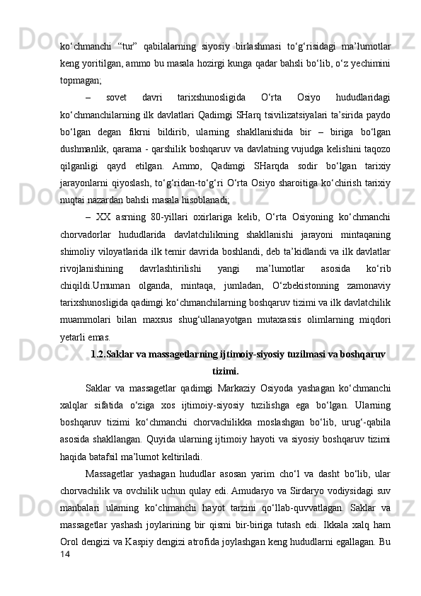 ko‘chmanchi   “tur”   qabilalarning   siyosiy   birlashmasi   to‘g‘risidagi   ma’lumotlar
keng yoritilgan, ammo bu masala hozirgi kunga qadar bahsli bo‘lib, o‘z yechimini
topmagan;
–   sovet   davri   tarixshunosligida   O‘rta   Osiyo   hududlaridagi
ko‘chmanchilarning ilk davlatlari Qadimgi SHarq tsivilizatsiyalari  ta’sirida paydo
bo‘lgan   degan   fikrni   bildirib,   ularning   shakllanishida   bir   –   biriga   bo‘lgan
dushmanlik, qarama - qarshilik boshqaruv va davlatning vujudga kelishini  taqozo
qilganligi   qayd   etilgan.   Ammo,   Qadimgi   SHarqda   sodir   bo‘lgan   tarixiy
jarayonlarni   qiyoslash,   to‘g‘ridan-to‘g‘ri   O‘rta   Osiyo   sharoitiga   ko‘chirish   tarixiy
nuqtai nazardan bahsli masala hisoblanadi;
–   XX   asrning   80-yillari   oxirlariga   kelib,   O‘rta   Osiyoning   ko‘chmanchi
chorvadorlar   hududlarida   davlatchilikning   shakllanishi   jarayoni   mintaqaning
shimoliy viloyatlarida ilk temir davrida boshlandi, deb ta’kidlandi va ilk davlatlar
rivojlanishining   davrlashtirilishi   yangi   ma’lumotlar   asosida   ko‘rib
chiqildi.Umuman   olganda,   mintaqa,   jumladan,   O‘zbekistonning   zamonaviy
tarixshunosligida qadimgi ko‘chmanchilarning boshqaruv tizimi va ilk davlatchilik
muammolari   bilan   maxsus   shug‘ullanayotgan   mutaxassis   olimlarning   miqdori
yetarli emas.
1.2.Saklar va massagetlarning ijtimoiy-siyosiy tuzilmasi va boshqaruv
tizimi.
Saklar   va   massagetlar   qadimgi   Markaziy   Osiyoda   yashagan   ko‘chmanchi
xalqlar   sifatida   o‘ziga   xos   ijtimoiy-siyosiy   tuzilishga   ega   bo‘lgan.   Ularning
boshqaruv   tizimi   ko‘chmanchi   chorvachilikka   moslashgan   bo‘lib,   urug‘-qabila
asosida  shakllangan.   Quyida  ularning  ijtimoiy  hayoti  va  siyosiy  boshqaruv  tizimi
haqida batafsil ma’lumot keltiriladi.
Massagetlar   yashagan   hududlar   asosan   yarim   cho‘l   va   dasht   bo‘lib,   ular
chorvachilik va ovchilik uchun qulay edi. Amudaryo va Sirdaryo vodiysidagi  suv
manbalari   ularning   ko‘chmanchi   hayot   tarzini   qo‘llab-quvvatlagan.   Saklar   va
massagetlar   yashash   joylarining   bir   qismi   bir-biriga   tutash   edi.   Ikkala   xalq   ham
Orol dengizi va Kaspiy dengizi atrofida joylashgan keng hududlarni egallagan. Bu
14 