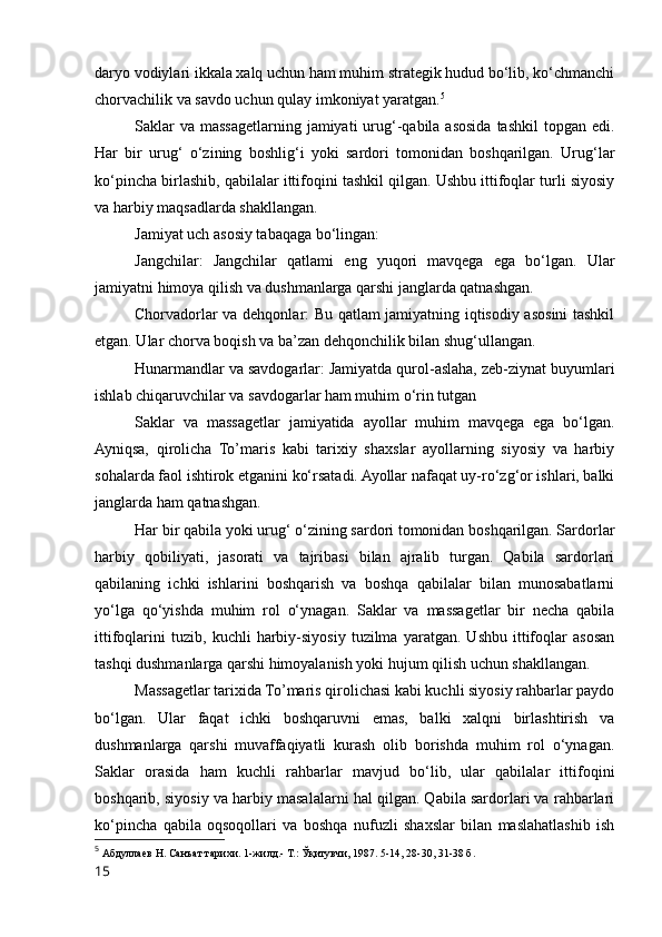 daryo vodiylari ikkala xalq uchun ham muhim strategik hudud bo‘lib, ko‘chmanchi
chorvachilik va savdo uchun qulay imkoniyat yaratgan. 5
Saklar  va  massagetlarning jamiyati  urug‘-qabila asosida  tashkil  topgan edi.
Har   bir   urug‘   o‘zining   boshlig‘i   yoki   sardori   tomonidan   boshqarilgan.   Urug‘lar
ko‘pincha birlashib, qabilalar ittifoqini tashkil qilgan. Ushbu ittifoqlar turli siyosiy
va harbiy maqsadlarda shakllangan.
Jamiyat uch asosiy tabaqaga bo‘lingan:
Jangchilar:   Jangchilar   qatlami   eng   yuqori   mavqega   ega   bo‘lgan.   Ular
jamiyatni himoya qilish va dushmanlarga qarshi janglarda qatnashgan.
Chorvadorlar va dehqonlar: Bu qatlam jamiyatning iqtisodiy asosini tashkil
etgan. Ular chorva boqish va ba’zan dehqonchilik bilan shug‘ullangan.
Hunarmandlar va savdogarlar: Jamiyatda qurol-aslaha, zeb-ziynat buyumlari
ishlab chiqaruvchilar va savdogarlar ham muhim o‘rin tutgan
Saklar   va   massagetlar   jamiyatida   ayollar   muhim   mavqega   ega   bo‘lgan.
Ayniqsa,   qirolicha   To’maris   kabi   tarixiy   shaxslar   ayollarning   siyosiy   va   harbiy
sohalarda faol ishtirok etganini ko‘rsatadi. Ayollar nafaqat uy-ro‘zg‘or ishlari, balki
janglarda ham qatnashgan.
Har bir qabila yoki urug‘ o‘zining sardori tomonidan boshqarilgan. Sardorlar
harbiy   qobiliyati,   jasorati   va   tajribasi   bilan   ajralib   turgan.   Qabila   sardorlari
qabilaning   ichki   ishlarini   boshqarish   va   boshqa   qabilalar   bilan   munosabatlarni
yo‘lga   qo‘yishda   muhim   rol   o‘ynagan.   Saklar   va   massagetlar   bir   necha   qabila
ittifoqlarini   tuzib,   kuchli   harbiy-siyosiy   tuzilma   yaratgan.   Ushbu   ittifoqlar   asosan
tashqi dushmanlarga qarshi himoyalanish yoki hujum qilish uchun shakllangan.
Massagetlar tarixida To’maris qirolichasi kabi kuchli siyosiy rahbarlar paydo
bo‘lgan.   Ular   faqat   ichki   boshqaruvni   emas,   balki   xalqni   birlashtirish   va
dushmanlarga   qarshi   muvaffaqiyatli   kurash   olib   borishda   muhim   rol   o‘ynagan.
Saklar   orasida   ham   kuchli   rahbarlar   mavjud   bo‘lib,   ular   qabilalar   ittifoqini
boshqarib, siyosiy va harbiy masalalarni hal qilgan. Qabila sardorlari va rahbarlari
ko‘pincha   qabila   oqsoqollari   va   boshqa   nufuzli   shaxslar   bilan   maslahatlashib   ish
5
  Абдуллаев Н. Санъат тарихи. 1-жилд.- Т.: Ўқитувчи, 1987. 5-14, 28-30, 31-38 б.
15 