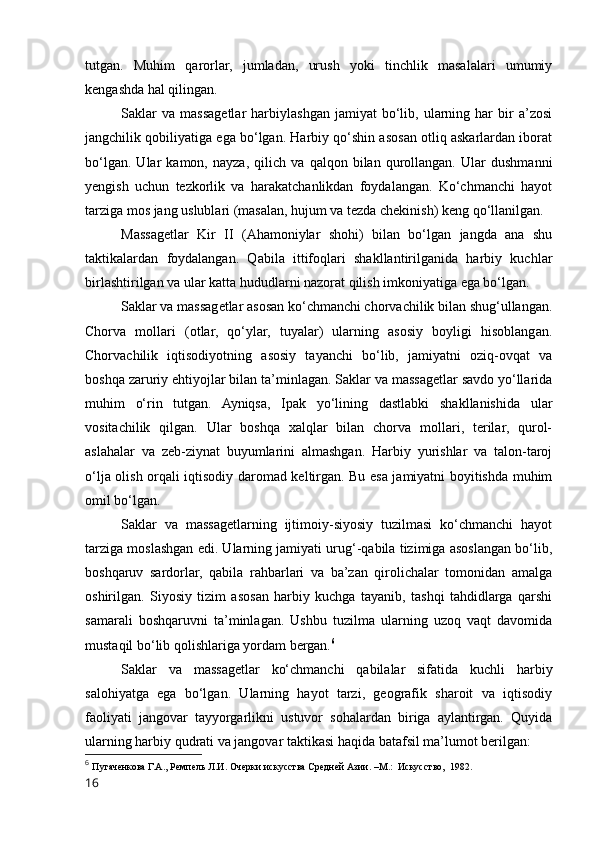 tutgan.   Muhim   qarorlar,   jumladan,   urush   yoki   tinchlik   masalalari   umumiy
kengashda hal qilingan.
Saklar   va   massagetlar   harbiylashgan   jamiyat   bo‘lib,  ularning   har   bir   a’zosi
jangchilik qobiliyatiga ega bo‘lgan. Harbiy qo‘shin asosan otliq askarlardan iborat
bo‘lgan.   Ular   kamon,   nayza,   qilich   va   qalqon   bilan   qurollangan.   Ular   dushmanni
yengish   uchun   tezkorlik   va   harakatchanlikdan   foydalangan.   Ko‘chmanchi   hayot
tarziga mos jang uslublari (masalan, hujum va tezda chekinish) keng qo‘llanilgan.
Massagetlar   Kir   II   (Ahamoniylar   shohi)   bilan   bo‘lgan   jangda   ana   shu
taktikalardan   foydalangan.   Qabila   ittifoqlari   shakllantirilganida   harbiy   kuchlar
birlashtirilgan va ular katta hududlarni nazorat qilish imkoniyatiga ega bo‘lgan.
Saklar va massagetlar asosan ko‘chmanchi chorvachilik bilan shug‘ullangan.
Chorva   mollari   (otlar,   qo‘ylar,   tuyalar)   ularning   asosiy   boyligi   hisoblangan.
Chorvachilik   iqtisodiyotning   asosiy   tayanchi   bo‘lib,   jamiyatni   oziq-ovqat   va
boshqa zaruriy ehtiyojlar bilan ta’minlagan. Saklar va massagetlar savdo yo‘llarida
muhim   o‘rin   tutgan.   Ayniqsa,   Ipak   yo‘lining   dastlabki   shakllanishida   ular
vositachilik   qilgan.   Ular   boshqa   xalqlar   bilan   chorva   mollari,   terilar,   qurol-
aslahalar   va   zeb-ziynat   buyumlarini   almashgan.   Harbiy   yurishlar   va   talon-taroj
o‘lja olish orqali iqtisodiy daromad keltirgan. Bu esa jamiyatni boyitishda muhim
omil bo‘lgan.
Saklar   va   massagetlarning   ijtimoiy-siyosiy   tuzilmasi   ko‘chmanchi   hayot
tarziga moslashgan edi. Ularning jamiyati urug‘-qabila tizimiga asoslangan bo‘lib,
boshqaruv   sardorlar,   qabila   rahbarlari   va   ba’zan   qirolichalar   tomonidan   amalga
oshirilgan.   Siyosiy   tizim   asosan   harbiy   kuchga   tayanib,   tashqi   tahdidlarga   qarshi
samarali   boshqaruvni   ta’minlagan.   Ushbu   tuzilma   ularning   uzoq   vaqt   davomida
mustaqil bo‘lib qolishlariga yordam bergan. 6
Saklar   va   massagetlar   ko‘chmanchi   qabilalar   sifatida   kuchli   harbiy
salohiyatga   ega   bo‘lgan.   Ularning   hayot   tarzi,   geografik   sharoit   va   iqtisodiy
faoliyati   jangovar   tayyorgarlikni   ustuvor   sohalardan   biriga   aylantirgan.   Quyida
ularning harbiy qudrati va jangovar taktikasi haqida batafsil ma’lumot berilgan:
6
  Пугаченкова Г.А., Ремпель Л.И. Очерки искусства Средней Азии. –М.:  Искусство,  1982.
16 